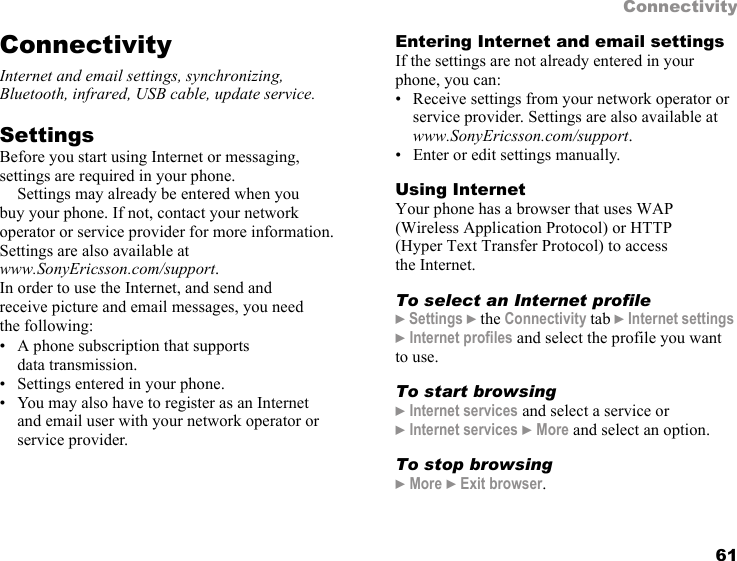 61ConnectivityConnectivityInternet and email settings, synchronizing, Bluetooth, infrared, USB cable, update service.Settings   Before you start using Internet or messaging, settings are required in your phone.Settings may already be entered when you buy your phone. If not, contact your network operator or service provider for more information. Settings are also available atwww.SonyEricsson.com/support.In order to use the Internet, and send and receive picture and email messages, you need the following:• A phone subscription that supports data transmission.• Settings entered in your phone.• You may also have to register as an Internet and email user with your network operator or service provider.Entering Internet and email settingsIf the settings are not already entered in your phone, you can:• Receive settings from your network operator or service provider. Settings are also available atwww.SonyEricsson.com/support.• Enter or edit settings manually.Using InternetYour phone has a browser that uses WAP (Wireless Application Protocol) or HTTP (Hyper Text Transfer Protocol) to access the Internet.To select an Internet profile} Settings } the Connectivity tab } Internet settings } Internet profiles and select the profile you want to use.To start browsing} Internet services and select a service or }Internet services } More and select an option.To stop browsing} More } Exit browser.