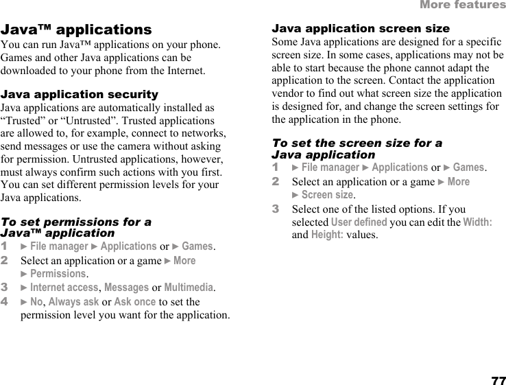77More featuresJava™ applicationsYou can run Java™ applications on your phone. Games and other Java applications can be downloaded to your phone from the Internet.Java application securityJava applications are automatically installed as “Trusted” or “Untrusted”. Trusted applications are allowed to, for example, connect to networks, send messages or use the camera without asking for permission. Untrusted applications, however, must always confirm such actions with you first. You can set different permission levels for your Java applications.To set permissions for a Java™ application1} File manager } Applications or } Games.2Select an application or a game } More } Permissions.3} Internet access, Messages or Multimedia.4} No, Always ask or Ask once to set the permission level you want for the application.Java application screen sizeSome Java applications are designed for a specific screen size. In some cases, applications may not be able to start because the phone cannot adapt the application to the screen. Contact the application vendor to find out what screen size the application is designed for, and change the screen settings for the application in the phone.To set the screen size for a Java application1} File manager } Applications or } Games.2Select an application or a game } More }Screen size.3Select one of the listed options. If you selected User defined you can edit the Width: and Height: values.