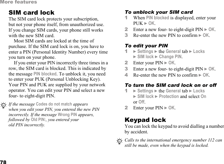 78More featuresSIM card lockThe SIM card lock protects your subscription, but not your phone itself, from unauthorized use. If you change SIM cards, your phone still works with the new SIM card.Most SIM cards are locked at the time of purchase. If the SIM card lock is on, you have to enter a PIN (Personal Identity Number) every time you turn on your phone.If you enter your PIN incorrectly three times in a row, the SIM card is blocked. This is indicated by the message PIN blocked. To unblock it, you need to enter your PUK (Personal Unblocking Key). Your PIN and PUK are supplied by your network operator. You can edit your PIN and select a new four- to eight-digit PIN. To unblock your SIM card 1When PIN blocked is displayed, enter your PUK } OK.2Enter a new four- to eight-digit PIN } OK.3Re-enter the new PIN to confirm } OK.To edit your PIN1} Settings } the General tab } Locks } SIM lock } Change PIN.2Enter your PIN } OK.3Enter a new four- to eight-digit PIN } OK.4Re-enter the new PIN to confirm } OK.To turn the SIM card lock on or off1} Settings } the General tab } Locks }SIM lock } Protection and select On or Off.2Enter your PIN } OK.Keypad lockYou can lock the keypad to avoid dialling a number by accident.If the message Codes do not match appears when you edit your PIN, you entered the new PIN incorrectly. If the message Wrong PIN appears, followed by Old PIN:, you entered your old PIN incorrectly.Calls to the international emergency number 112 can still be made, even when the keypad is locked.