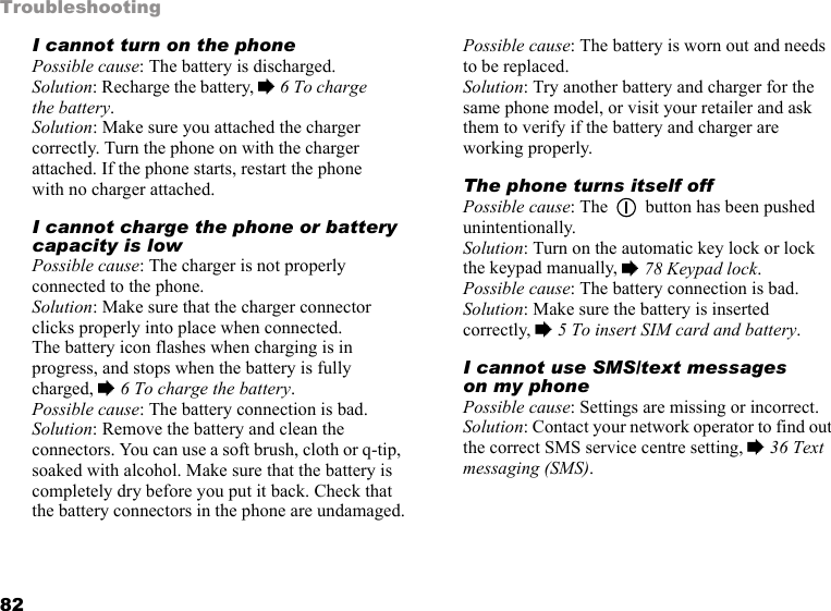 82TroubleshootingI cannot turn on the phonePossible cause: The battery is discharged.Solution: Recharge the battery, % 6 To charge the battery.Solution: Make sure you attached the charger correctly. Turn the phone on with the charger attached. If the phone starts, restart the phone with no charger attached.I cannot charge the phone or battery capacity is lowPossible cause: The charger is not properly connected to the phone.Solution: Make sure that the charger connector clicks properly into place when connected. The battery icon flashes when charging is in progress, and stops when the battery is fully charged, % 6 To charge the battery. Possible cause: The battery connection is bad.Solution: Remove the battery and clean the connectors. You can use a soft brush, cloth or q-tip, soaked with alcohol. Make sure that the battery is completely dry before you put it back. Check that the battery connectors in the phone are undamaged.Possible cause: The battery is worn out and needs to be replaced.Solution: Try another battery and charger for the same phone model, or visit your retailer and ask them to verify if the battery and charger are working properly.The phone turns itself offPossible cause: The   button has been pushed unintentionally.Solution: Turn on the automatic key lock or lock the keypad manually, % 78 Keypad lock.Possible cause: The battery connection is bad.Solution: Make sure the battery is inserted correctly, % 5 To insert SIM card and battery.I cannot use SMS/text messages on my phonePossible cause: Settings are missing or incorrect.Solution: Contact your network operator to find out the correct SMS service centre setting, % 36 Text messaging (SMS).