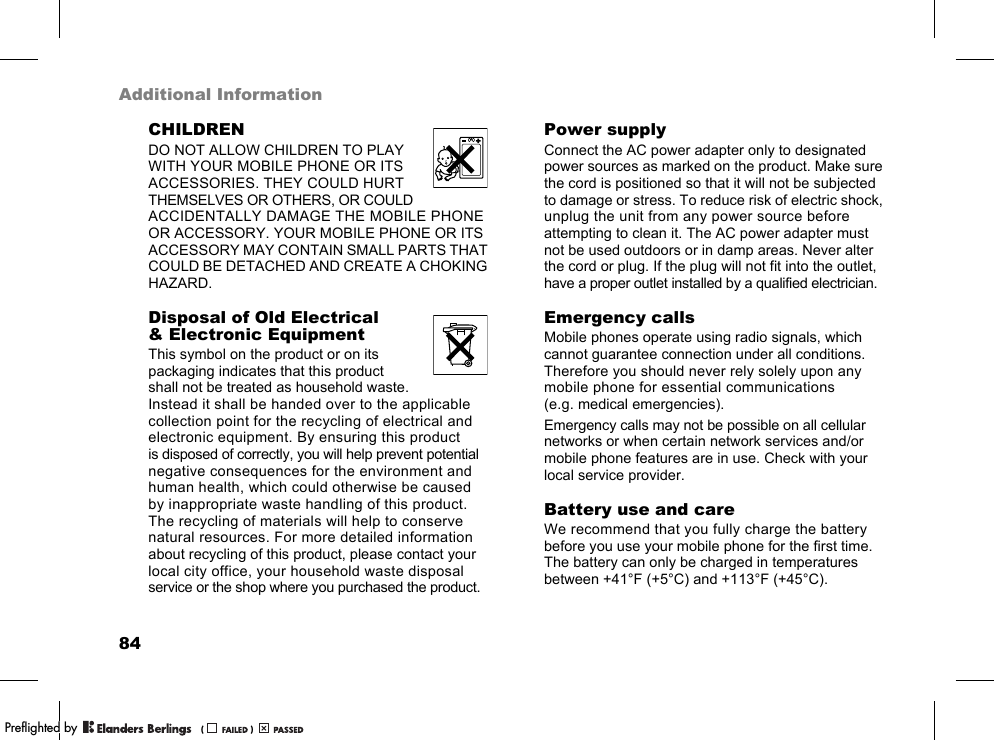 84Additional InformationCHILDRENDO NOT ALLOW CHILDREN TO PLAY WITH YOUR MOBILE PHONE OR ITS ACCESSORIES. THEY COULD HURT THEMSELVES OR OTHERS, OR COULD ACCIDENTALLY DAMAGE THE MOBILE PHONE OR ACCESSORY. YOUR MOBILE PHONE OR ITS ACCESSORY MAY CONTAIN SMALL PARTS THAT COULD BE DETACHED AND CREATE A CHOKING HAZARD.Disposal of Old Electrical &amp; Electronic EquipmentThis symbol on the product or on its packaging indicates that this product shall not be treated as household waste. Instead it shall be handed over to the applicable collection point for the recycling of electrical and electronic equipment. By ensuring this product is disposed of correctly, you will help prevent potential negative consequences for the environment and human health, which could otherwise be caused by inappropriate waste handling of this product. The recycling of materials will help to conserve natural resources. For more detailed information about recycling of this product, please contact your local city office, your household waste disposal service or the shop where you purchased the product.Power supplyConnect the AC power adapter only to designated power sources as marked on the product. Make sure the cord is positioned so that it will not be subjected to damage or stress. To reduce risk of electric shock, unplug the unit from any power source before attempting to clean it. The AC power adapter must not be used outdoors or in damp areas. Never alter the cord or plug. If the plug will not fit into the outlet, have a proper outlet installed by a qualified electrician.Emergency callsMobile phones operate using radio signals, which cannot guarantee connection under all conditions. Therefore you should never rely solely upon any mobile phone for essential communications (e.g. medical emergencies).Emergency calls may not be possible on all cellular networks or when certain network services and/or mobile phone features are in use. Check with your local service provider.Battery use and careWe recommend that you fully charge the battery before you use your mobile phone for the first time. The battery can only be charged in temperatures between +41°F (+5°C) and +113°F (+45°C).PPreflighted byreflighted byPreflighted by (                  )(                  )(                  )