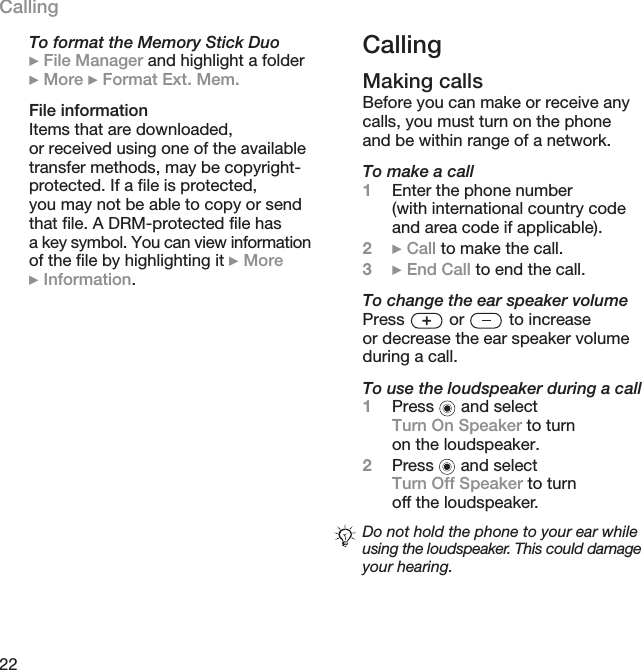 22CallingTo format the Memory Stick Duo} File Manager and highlight a folder } More } Format Ext. Mem.File informationItems that are downloaded, or received using one of the available transfer methods, may be copyright-protected. If a file is protected, you may not be able to copy or send that file. A DRM-protected file has a key symbol. You can view information of the file by highlighting it } More }Information.CallingMaking callsBefore you can make or receive any calls, you must turn on the phone and be within range of a network.To make a call1Enter the phone number (with international country code and area code if applicable).2} Call to make the call.3} End Call to end the call.To change the ear speaker volumePress   or   to increase or decrease the ear speaker volume during a call.To use the loudspeaker during a call1Press   and select Turn On Speaker to turn on the loudspeaker.2Press   and select Turn Off Speaker to turn off the loudspeaker.Do not hold the phone to your ear while using the loudspeaker. This could damage your hearing.