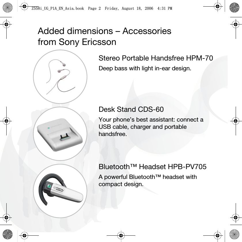 Added dimensions – Accessoriesfrom Sony EricssonStereo Portable Handsfree HPM-70Deep bass with light in-ear design.Desk Stand CDS-60Your phone’s best assistant: connect a USB cable, charger and portable handsfree.Bluetooth™ Headset HPB-PV705A powerful Bluetooth™ headset with compact design.=LB8*B3$B(1B$VLDERRN3DJH)ULGD\$XJXVW30