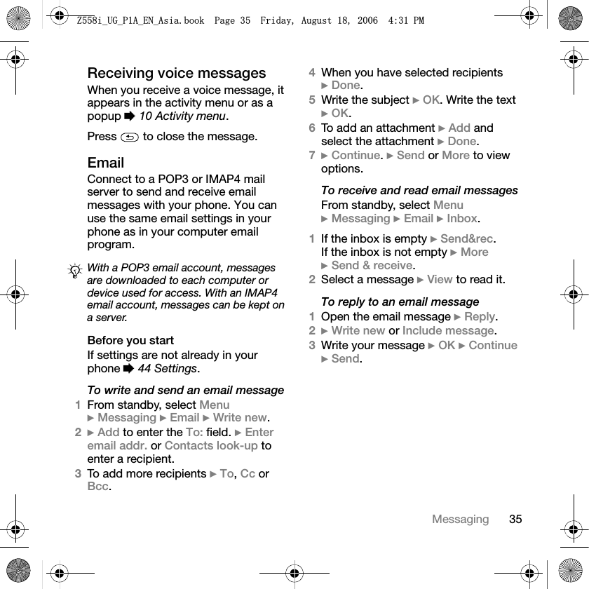 35MessagingReceiving voice messagesWhen you receive a voice message, it appears in the activity menu or as a popup %10 Activity menu.Press   to close the message.EmailConnect to a POP3 or IMAP4 mail server to send and receive email messages with your phone. You can use the same email settings in your phone as in your computer email program.Before you startIf settings are not already in your phone %44 Settings.To write and send an email message1From standby, select Menu}Messaging }Email }Write new.2}Add to enter the To: field. }Enteremail addr. or Contacts look-up to enter a recipient.3To add more recipients }To,Cc or Bcc.4When you have selected recipients }Done.5Write the subject }OK. Write the text }OK.6To add an attachment }Add and select the attachment }Done.7}Continue.}Send or More to view options.To receive and read email messagesFrom standby, select Menu}Messaging }Email }Inbox.1If the inbox is empty }Send&amp;rec.If the inbox is not empty }More}Send &amp; receive.2Select a message }View to read it.To reply to an email message1Open the email message }Reply.2}Write new or Include message.3Write your message }OK }Continue}Send.With a POP3 email account, messages are downloaded to each computer or device used for access. With an IMAP4 email account, messages can be kept on a server.=LB8*B3$B(1B$VLDERRN3DJH)ULGD\$XJXVW30