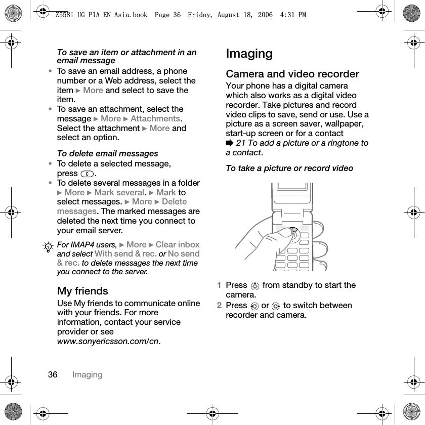36 ImagingTo save an item or attachment in an email message•To save an email address, a phone number or a Web address, select the item }More and select to save the item.•To save an attachment, select the message }More }Attachments.Select the attachment }More and select an option.To delete email messages•To delete a selected message, press .•To delete several messages in a folder }More }Mark several.}Mark to select messages. }More }Deletemessages. The marked messages are deleted the next time you connect to your email server.My friendsUse My friends to communicate online with your friends. For more information, contact your service provider or see www.sonyericsson.com/cn.ImagingCamera and video recorderYour phone has a digital camera which also works as a digital video recorder. Take pictures and record video clips to save, send or use. Use a picture as a screen saver, wallpaper, start-up screen or for a contact %21 To add a picture or a ringtone to a contact.To take a picture or record video1Press from standby to start the camera.2Press  or  to switch between recorder and camera.For IMAP4 users, }More }Clear inboxand select With send &amp; rec. or No send &amp; rec. to delete messages the next time you connect to the server.=LB8*B3$B(1B$VLDERRN3DJH)ULGD\$XJXVW30