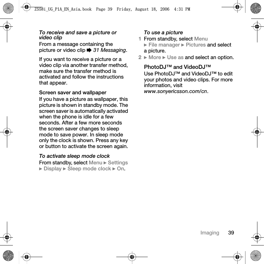 39ImagingTo receive and save a picture or video clipFrom a message containing the picture or video clip %31 Messaging.If you want to receive a picture or a video clip via another transfer method, make sure the transfer method is activated and follow the instructions that appear.Screen saver and wallpaperIf you have a picture as wallpaper, this picture is shown in standby mode. The screen saver is automatically activated when the phone is idle for a few seconds. After a few more seconds the screen saver changes to sleep mode to save power. In sleep mode only the clock is shown. Press any key or button to activate the screen again.To activate sleep mode clockFrom standby, select Menu }Settings}Display }Sleep mode clock }On.To use a picture1From standby, select Menu}File manager }Pictures and select a picture.2}More }Use as and select an option.PhotoDJ™ and VideoDJ™Use PhotoDJ™ and VideoDJ™ to edit your photos and video clips. For more information, visit www.sonyericsson.com/cn.=LB8*B3$B(1B$VLDERRN3DJH)ULGD\$XJXVW30