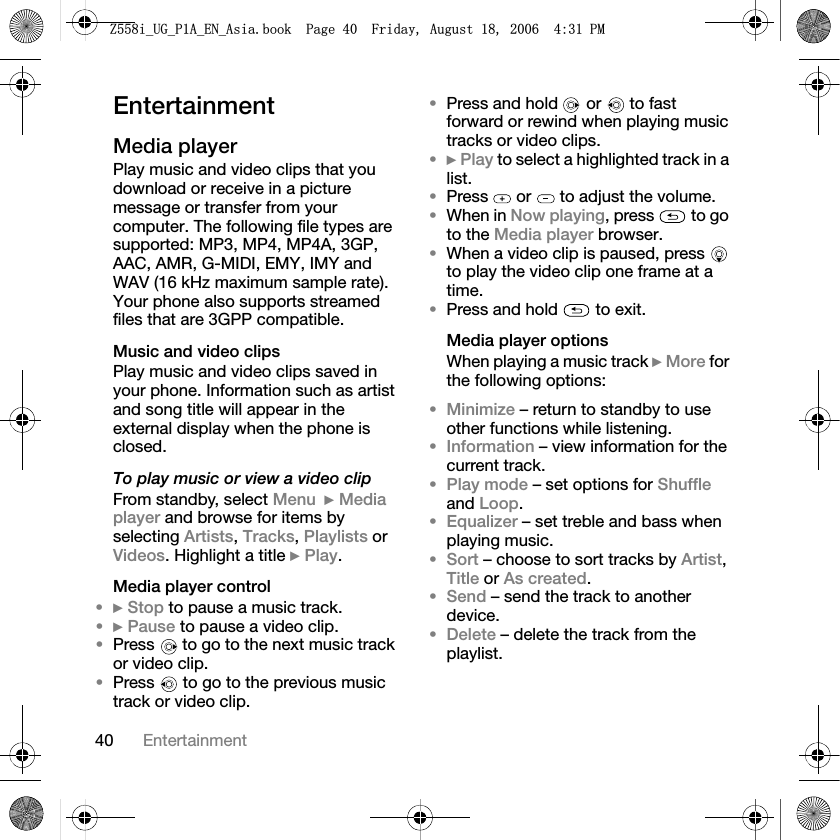 40 EntertainmentEntertainmentMedia playerPlay music and video clips that you download or receive in a picture message or transfer from your computer. The following file types are supported: MP3, MP4, MP4A, 3GP, AAC, AMR, G-MIDI, EMY, IMY and WAV (16 kHz maximum sample rate). Your phone also supports streamed files that are 3GPP compatible.Music and video clipsPlay music and video clips saved in your phone. Information such as artist and song title will appear in the external display when the phone is closed.To play music or view a video clipFrom standby, select Menu }Media player and browse for items by selecting Artists,Tracks,Playlists or Videos. Highlight a title }Play.Media player control•}Stop to pause a music track.•}Pause to pause a video clip.•Press   to go to the next music track or video clip.•Press   to go to the previous music track or video clip.•Press and hold   or   to fast forward or rewind when playing music tracks or video clips.•}Play to select a highlighted track in a list.•Press   or   to adjust the volume.•When in Now playing, press   to go to the Media player browser.•When a video clip is paused, press   to play the video clip one frame at a time.•Press and hold   to exit.Media player optionsWhen playing a music track }More for the following options:•Minimize – return to standby to use other functions while listening.•Information – view information for the current track.•Play mode – set options for Shuffleand Loop.•Equalizer – set treble and bass when playing music.•Sort – choose to sort tracks by Artist,Title or As created.•Send – send the track to another device.•Delete – delete the track from the playlist.=LB8*B3$B(1B$VLDERRN3DJH)ULGD\$XJXVW30