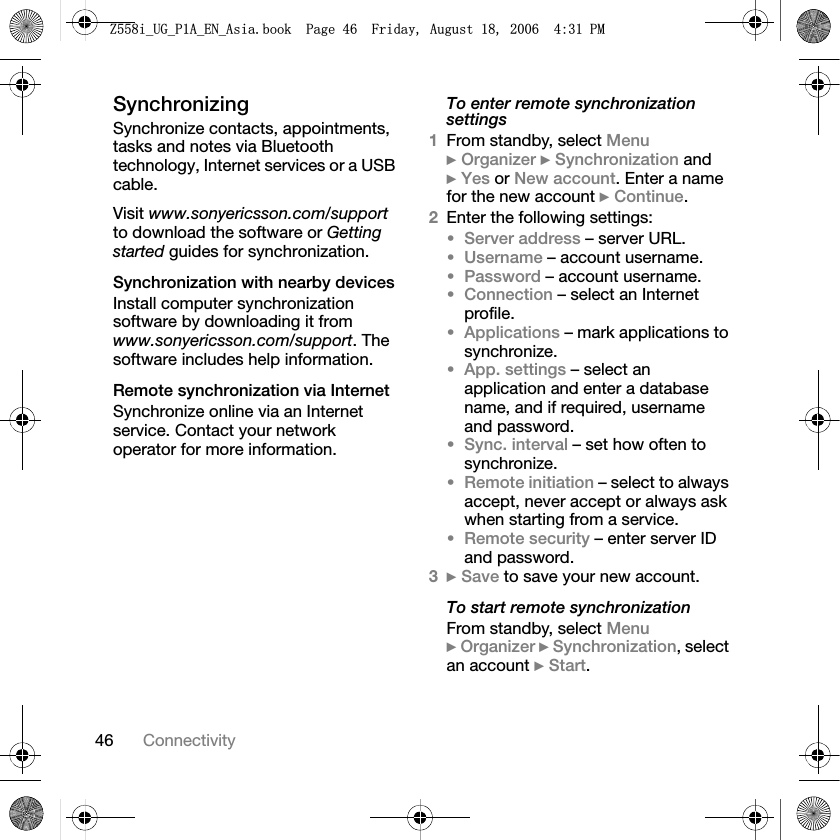 46 ConnectivitySynchronizingSynchronize contacts, appointments, tasks and notes via Bluetooth technology, Internet services or a USB cable.Visit www.sonyericsson.com/supportto download the software or Gettingstarted guides for synchronization.Synchronization with nearby devicesInstall computer synchronization software by downloading it from www.sonyericsson.com/support. The software includes help information.Remote synchronization via InternetSynchronize online via an Internet service. Contact your network operator for more information.To enter remote synchronization settings1From standby, select Menu}Organizer }Synchronization and }Yes or New account. Enter a name for the new account }Continue.2Enter the following settings:•Server address – server URL.•Username – account username.•Password – account username.•Connection – select an Internet profile.•Applications – mark applications to synchronize.•App. settings – select an application and enter a database name, and if required, username and password.•Sync. interval – set how often to synchronize.•Remote initiation – select to always accept, never accept or always ask when starting from a service.•Remote security – enter server ID and password.3}Save to save your new account.To start remote synchronizationFrom standby, select Menu}Organizer }Synchronization, select an account }Start.=LB8*B3$B(1B$VLDERRN3DJH)ULGD\$XJXVW30