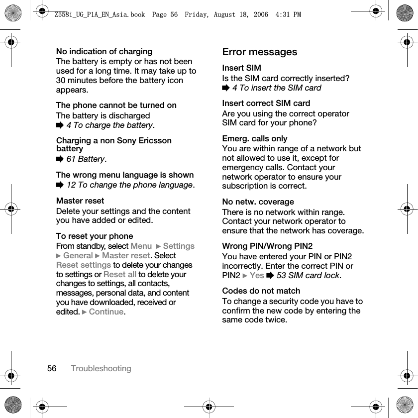 56 TroubleshootingNo indication of chargingThe battery is empty or has not been used for a long time. It may take up to 30 minutes before the battery icon appears.The phone cannot be turned onThe battery is discharged %4 To charge the battery.Charging a non Sony Ericsson battery%61 Battery.The wrong menu language is shown%12 To change the phone language.Master resetDelete your settings and the content you have added or edited.To reset your phoneFrom standby, select Menu }Settings}General }Master reset. Select Reset settings to delete your changes to settings or Reset all to delete your changes to settings, all contacts, messages, personal data, and content you have downloaded, received or edited. }Continue.Error messagesInsert SIMIs the SIM card correctly inserted? %4 To insert the SIM cardInsert correct SIM cardAre you using the correct operator SIM card for your phone?Emerg. calls onlyYou are within range of a network but not allowed to use it, except for emergency calls. Contact your network operator to ensure your subscription is correct.No netw. coverageThere is no network within range. Contact your network operator to ensure that the network has coverage.Wrong PIN/Wrong PIN2You have entered your PIN or PIN2 incorrectly. Enter the correct PIN or PIN2 }Yes %53 SIM card lock.Codes do not matchTo change a security code you have to confirm the new code by entering the same code twice.=LB8*B3$B(1B$VLDERRN3DJH)ULGD\$XJXVW30