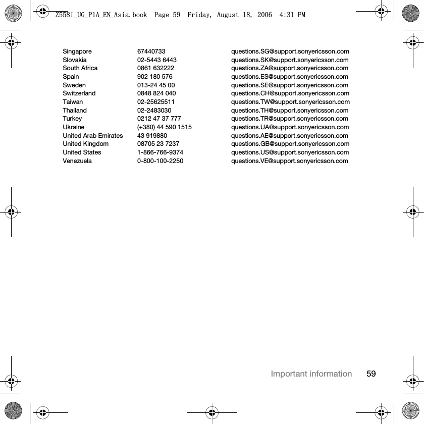 59Important informationSingapore 67440733 questions.SG@support.sonyericsson.comSlovakia 02-5443 6443 questions.SK@support.sonyericsson.comSouth Africa 0861 632222 questions.ZA@support.sonyericsson.comSpain 902 180 576 questions.ES@support.sonyericsson.comSweden 013-24 45 00 questions.SE@support.sonyericsson.comSwitzerland 0848 824 040 questions.CH@support.sonyericsson.comTaiwan 02-25625511 questions.TW@support.sonyericsson.comThailand 02-2483030 questions.TH@support.sonyericsson.comTurkey 0212 47 37 777 questions.TR@support.sonyericsson.comUkraine (+380) 44 590 1515 questions.UA@support.sonyericsson.comUnited Arab Emirates 43 919880 questions.AE@support.sonyericsson.comUnited Kingdom 08705 23 7237 questions.GB@support.sonyericsson.comUnited States 1-866-766-9374 questions.US@support.sonyericsson.comVenezuela 0-800-100-2250 questions.VE@support.sonyericsson.com=LB8*B3$B(1B$VLDERRN3DJH)ULGD\$XJXVW30