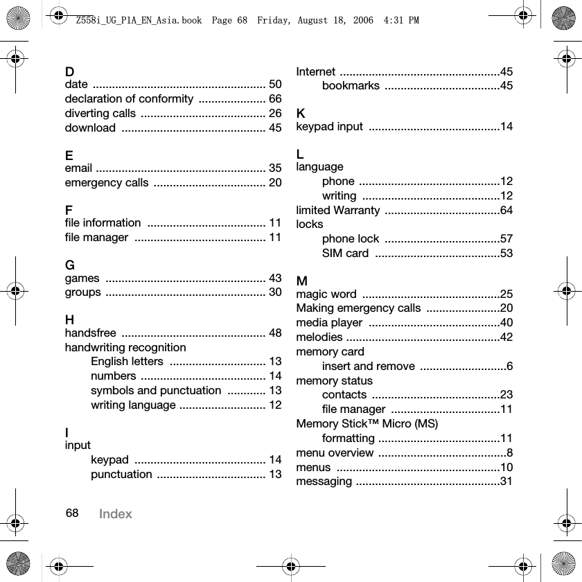 68 IndexDdate ...................................................... 50declaration of conformity  ..................... 66diverting calls  ....................................... 26download ............................................. 45Eemail ..................................................... 35emergency calls  ................................... 20Ffile information  ..................................... 11file manager  ......................................... 11Ggames .................................................. 43groups .................................................. 30Hhandsfree ............................................. 48handwriting recognitionEnglish letters  .............................. 13numbers ....................................... 14symbols and punctuation  ............ 13writing language ........................... 12Iinputkeypad ......................................... 14punctuation .................................. 13Internet ..................................................45bookmarks ....................................45Kkeypad input  .........................................14Llanguagephone ............................................12writing ...........................................12limited Warranty ....................................64locksphone lock  ....................................57SIM card  .......................................53Mmagic word  ...........................................25Making emergency calls  .......................20media player  .........................................40melodies ................................................42memory cardinsert and remove  ...........................6memory statuscontacts ........................................23file manager  ..................................11Memory Stick™ Micro (MS)formatting ......................................11menu overview ........................................8menus ...................................................10messaging .............................................31=LB8*B3$B(1B$VLDERRN3DJH)ULGD\$XJXVW30
