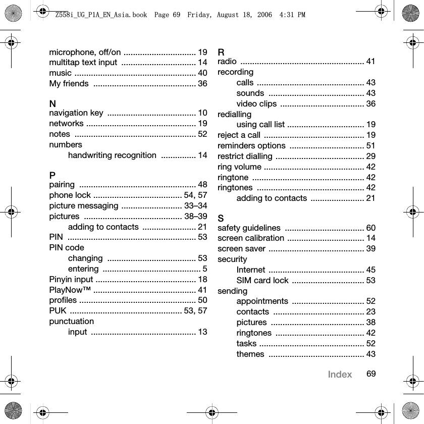 69Indexmicrophone, off/on ............................... 19multitap text input  ................................ 14music .................................................... 40My friends  ............................................ 36Nnavigation key  ...................................... 10networks ............................................... 19notes .................................................... 52numbershandwriting recognition  ............... 14Ppairing .................................................. 48phone lock ...................................... 54, 57picture messaging .......................... 33–34pictures .......................................... 38–39adding to contacts  ....................... 21PIN ....................................................... 53PIN codechanging ...................................... 53entering .......................................... 5Pinyin input ........................................... 18PlayNow™ ............................................ 41profiles .................................................. 50PUK ................................................ 53, 57punctuationinput ............................................. 13Rradio ..................................................... 41recordingcalls .............................................. 43sounds ......................................... 43video clips  .................................... 36rediallingusing call list ................................. 19reject a call  ........................................... 19reminders options  ................................ 51restrict dialling ...................................... 29ring volume ........................................... 42ringtone ................................................ 42ringtones .............................................. 42adding to contacts  ....................... 21Ssafety guidelines  .................................. 60screen calibration ................................. 14screen saver ......................................... 39securityInternet ......................................... 45SIM card lock ............................... 53sendingappointments ............................... 52contacts ....................................... 23pictures ........................................ 38ringtones ...................................... 42tasks ............................................. 52themes ......................................... 43=LB8*B3$B(1B$VLDERRN3DJH)ULGD\$XJXVW30