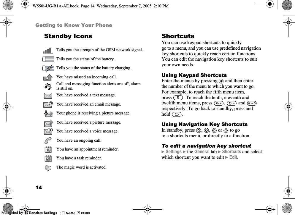 14Getting to Know Your PhoneStandby Icons ShortcutsYou can use keypad shortcuts to quickly go to a menu, and you can use predefined navigation key shortcuts to quickly reach certain functions. You can edit the navigation key shortcuts to suit your own needs.Using Keypad ShortcutsEnter the menus by pressing   and then enter the number of the menu to which you want to go. For example, to reach the fifth menu item, press . To reach the tenth, eleventh and twelfth menu items, press  ,   and   respectively. To go back to standby, press and hold .Using Navigation Key ShortcutsIn standby, press , ,  or  to go to a shortcuts menu, or directly to a function.To edit a navigation key shortcut}Settings }the General tab }Shortcuts and select which shortcut you want to edit }Edit.Tells you the strength of the GSM network signal.Tells you the status of the battery.Tells you the status of the battery charging.You have missed an incoming call.Call and messaging function alerts are off, alarm is still on.You have received a text message.You have received an email message.Your phone is receiving a picture message.You have received a picture message.You have received a voice message.You have an ongoing call.You have an appointment reminder.You have a task reminder.The magic word is activated.W550i-UG-R1A-AE.book  Page 14  Wednesday, September 7, 2005  2:10 PM0REFLIGHTEDBY0REFLIGHTEDBY 