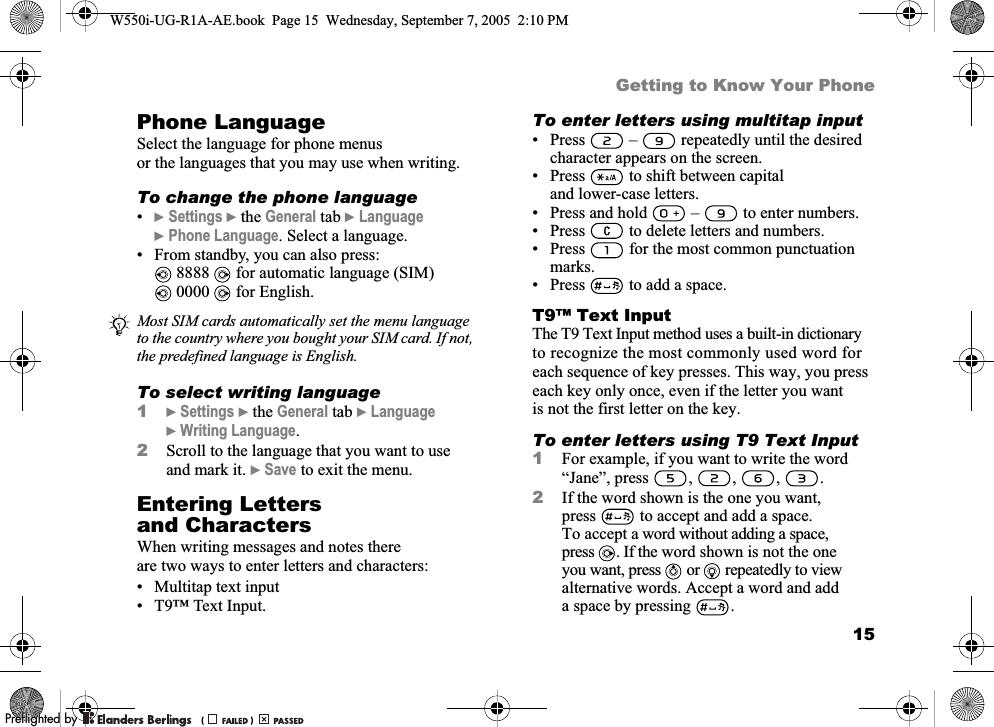 15Getting to Know Your PhonePhone LanguageSelect the language for phone menus or the languages that you may use when writing.To change the phone language•}Settings }the General tab }Language }Phone Language. Select a language.• From standby, you can also press: 8888   for automatic language (SIM) 0000   for English.To select writing language1}Settings }the General tab }Language }Writing Language.2Scroll to the language that you want to use and mark it. }Save to exit the menu.Entering Letters and CharactersWhen writing messages and notes there are two ways to enter letters and characters:• Multitap text input• T9™ Text Input.To enter letters using multitap input• Press   –   repeatedly until the desired character appears on the screen.• Press   to shift between capital and lower-case letters.• Press and hold   –   to enter numbers.• Press   to delete letters and numbers.• Press   for the most common punctuation marks.• Press   to add a space.T9™ Text InputThe T9 Text Input method uses a built-in dictionary to recognize the most commonly used word for each sequence of key presses. This way, you press each key only once, even if the letter you want is not the first letter on the key.To enter letters using T9 Text Input1For example, if you want to write the word “Jane”, press , , , .2If the word shown is the one you want, press  to accept and add a space. To accept a word without adding a space, press . If the word shown is not the one you want, press   or   repeatedly to view alternative words. Accept a word and add a space by pressing  .Most SIM cards automatically set the menu language to the country where you bought your SIM card. If not, the predefined language is English.W550i-UG-R1A-AE.book  Page 15  Wednesday, September 7, 2005  2:10 PM0REFLIGHTEDBY0REFLIGHTEDBY 