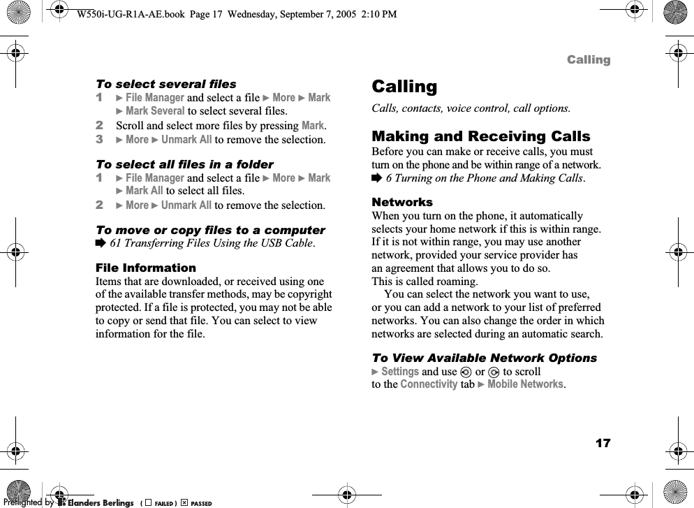 17CallingTo select several files1}File Manager and select a file }More }Mark }Mark Several to select several files.2Scroll and select more files by pressing Mark.3}More }Unmark All to remove the selection.To select all files in a folder1}File Manager and select a file }More }Mark }Mark All to select all files.2}More }Unmark All to remove the selection.To move or copy files to a computer%61 Transferring Files Using the USB Cable.File InformationItems that are downloaded, or received using one of the available transfer methods, may be copyright protected. If a file is protected, you may not be able to copy or send that file. You can select to view information for the file.CallingCalls, contacts, voice control, call options.Making and Receiving CallsBefore you can make or receive calls, you must turn on the phone and be within range of a network. %6 Turning on the Phone and Making Calls.NetworksWhen you turn on the phone, it automatically selects your home network if this is within range. If it is not within range, you may use another network, provided your service provider has an agreement that allows you to do so. This is called roaming.You can select the network you want to use, or you can add a network to your list of preferred networks. You can also change the order in which networks are selected during an automatic search.To View Available Network Options}Settings and use   or   to scroll to the Connectivity tab }Mobile Networks.W550i-UG-R1A-AE.book  Page 17  Wednesday, September 7, 2005  2:10 PM0REFLIGHTEDBY0REFLIGHTEDBY 