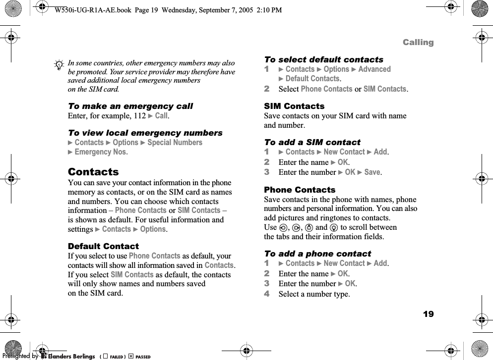 19CallingTo make an emergency callEnter, for example, 112 }Call.To view local emergency numbers}Contacts }Options }Special Numbers }Emergency Nos.ContactsYou can save your contact information in the phone memory as contacts, or on the SIM card as names and numbers. You can choose which contacts information – Phone Contacts or SIM Contacts – is shown as default. For useful information and settings }Contacts }Options.Default ContactIf you select to use Phone Contacts as default, your contacts will show all information saved in Contacts. If you select SIM Contacts as default, the contacts will only show names and numbers saved on the SIM card.To select default contacts1}Contacts }Options }Advanced }Default Contacts.2Select Phone Contacts or SIM Contacts.SIM ContactsSave contacts on your SIM card with name and number.To add a SIM contact1}Contacts }New Contact }Add.2Enter the name }OK.3Enter the number }OK }Save.Phone ContactsSave contacts in the phone with names, phone numbers and personal information. You can also add pictures and ringtones to contacts. Use , ,  and   to scroll between the tabs and their information fields.To add a phone contact1}Contacts }New Contact }Add.2Enter the name }OK.3Enter the number }OK.4Select a number type.In some countries, other emergency numbers may also be promoted. Your service provider may therefore have saved additional local emergency numbers on the SIM card.W550i-UG-R1A-AE.book  Page 19  Wednesday, September 7, 2005  2:10 PM0REFLIGHTEDBY0REFLIGHTEDBY 