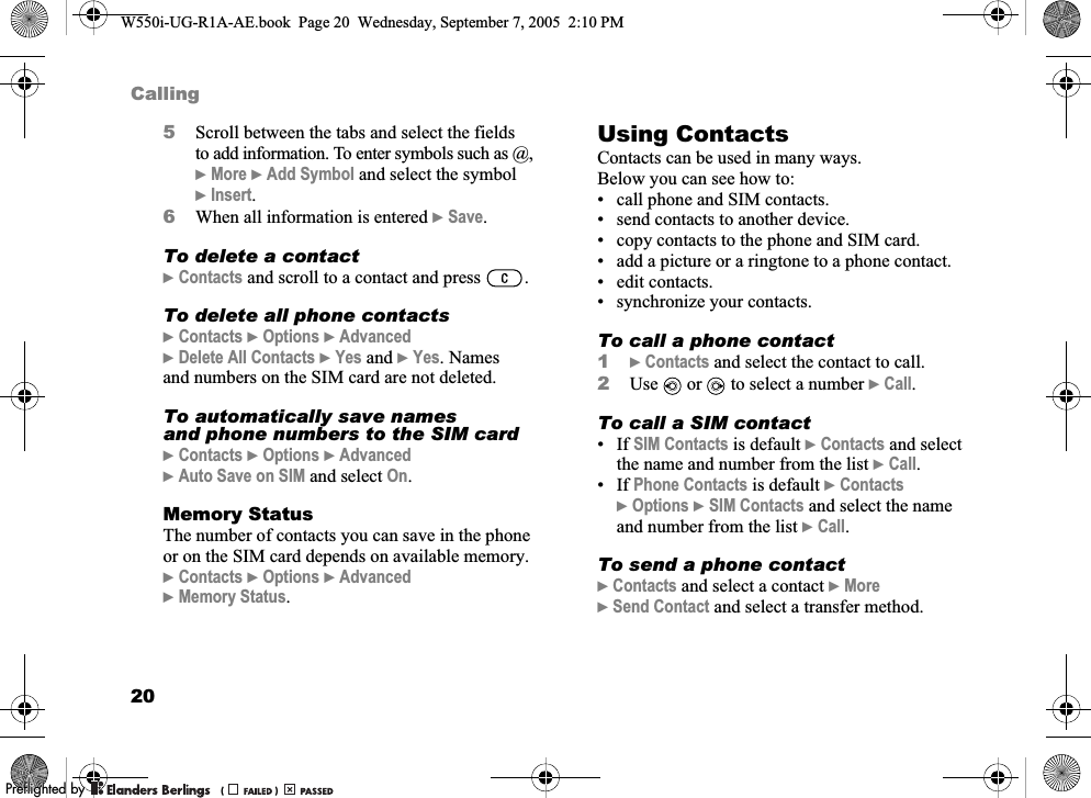 20Calling5Scroll between the tabs and select the fields to add information. To enter symbols such as @, }More }Add Symbol and select the symbol }Insert.6When all information is entered }Save.To delete a contact}Contacts and scroll to a contact and press  .To delete all phone contacts}Contacts }Options }Advanced }Delete All Contacts }Yes and }Yes. Names and numbers on the SIM card are not deleted.To automatically save names and phone numbers to the SIM card}Contacts }Options }Advanced }Auto Save on SIM and select On.Memory StatusThe number of contacts you can save in the phone or on the SIM card depends on available memory.}Contacts }Options }Advanced }Memory Status.Using ContactsContacts can be used in many ways. Below you can see how to:• call phone and SIM contacts.• send contacts to another device.• copy contacts to the phone and SIM card.• add a picture or a ringtone to a phone contact.• edit contacts.• synchronize your contacts.To call a phone contact1}Contacts and select the contact to call.2Use   or   to select a number }Call.To call a SIM contact•If SIM Contacts is default }Contacts and select the name and number from the list }Call.•If Phone Contacts is default }Contacts }Options }SIM Contacts and select the name and number from the list }Call.To send a phone contact}Contacts and select a contact }More }Send Contact and select a transfer method.W550i-UG-R1A-AE.book  Page 20  Wednesday, September 7, 2005  2:10 PM0REFLIGHTEDBY0REFLIGHTEDBY 