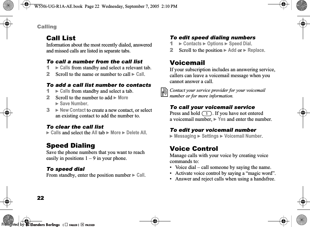 22CallingCall ListInformation about the most recently dialed, answered and missed calls are listed in separate tabs.To call a number from the call list1}Calls from standby and select a relevant tab.2Scroll to the name or number to call }Call.To add a call list number to contacts1}Calls from standby and select a tab.2Scroll to the number to add }More }Save Number.3}New Contact to create a new contact, or select an existing contact to add the number to.To clear the call list}Calls and select the All tab }More }Delete All. Speed DialingSave the phone numbers that you want to reach easily in positions 1 – 9 in your phone.To speed dialFrom standby, enter the position number }Call.To edit speed dialing numbers1}Contacts }Options }Speed Dial.2Scroll to the position }Add or }Replace.VoicemailIf your subscription includes an answering service, callers can leave a voicemail message when you cannot answer a call.To call your voicemail servicePress and hold  . If you have not entered a voicemail number, }Yes and enter the number.To edit your voicemail number}Messaging }Settings }Voicemail Number.Voice ControlManage calls with your voice by creating voice commands to:• Voice dial – call someone by saying the name.• Activate voice control by saying a “magic word”.• Answer and reject calls when using a handsfree.Contact your service provider for your voicemail number or for more information.W550i-UG-R1A-AE.book  Page 22  Wednesday, September 7, 2005  2:10 PM0REFLIGHTEDBY0REFLIGHTEDBY 