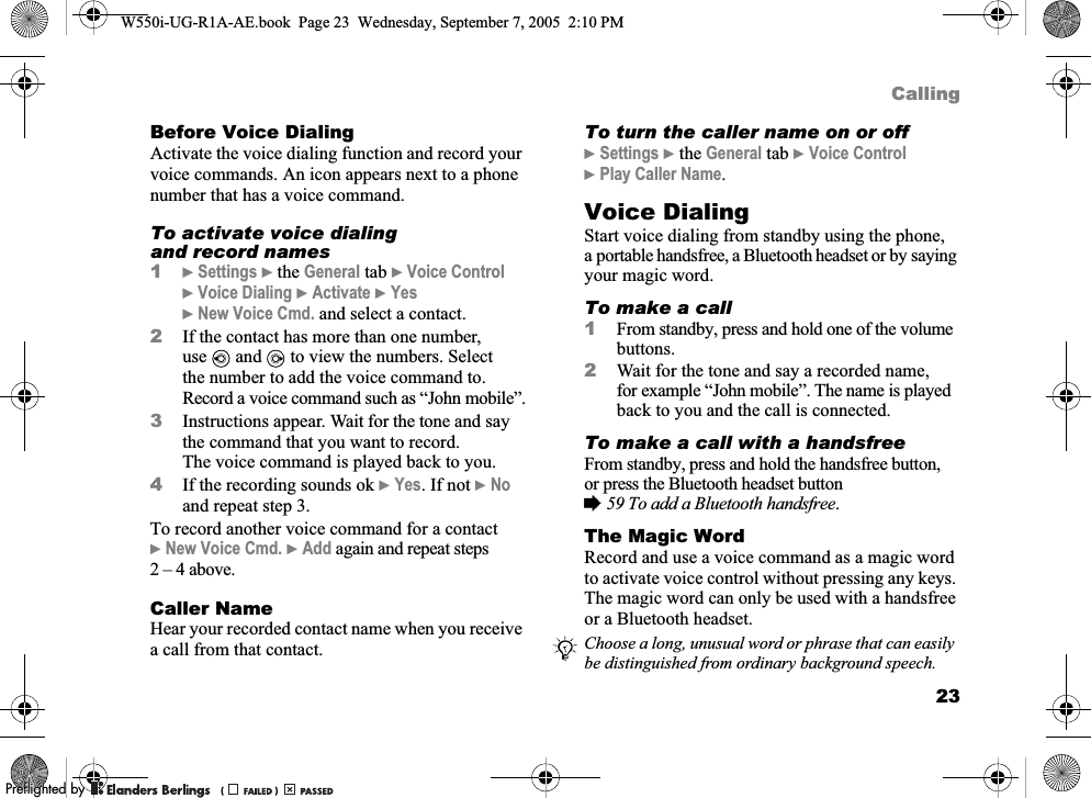 23CallingBefore Voice DialingActivate the voice dialing function and record your voice commands. An icon appears next to a phone number that has a voice command.To activate voice dialing and record names1}Settings }the General tab }Voice Control }Voice Dialing }Activate }Yes }New Voice Cmd. and select a contact.2If the contact has more than one number, use  and   to view the numbers. Select the number to add the voice command to. Record a voice command such as “John mobile”.3Instructions appear. Wait for the tone and say the command that you want to record. The voice command is played back to you.4If the recording sounds ok }Yes. If not }No and repeat step 3.To record another voice command for a contact }New Voice Cmd. }Add again and repeat steps 2 – 4 above.Caller NameHear your recorded contact name when you receive a call from that contact.To turn the caller name on or off}Settings }the General tab }Voice Control }Play Caller Name.Voice DialingStart voice dialing from standby using the phone, a portable handsfree, a Bluetooth headset or by saying your magic word.To make a call1From standby, press and hold one of the volume buttons.2Wait for the tone and say a recorded name, for example “John mobile”. The name is played back to you and the call is connected.To make a call with a handsfreeFrom standby, press and hold the handsfree button, or press the Bluetooth headset button %59 To add a Bluetooth handsfree.The Magic WordRecord and use a voice command as a magic word to activate voice control without pressing any keys. The magic word can only be used with a handsfree or a Bluetooth headset.Choose a long, unusual word or phrase that can easily be distinguished from ordinary background speech.W550i-UG-R1A-AE.book  Page 23  Wednesday, September 7, 2005  2:10 PM0REFLIGHTEDBY0REFLIGHTEDBY 