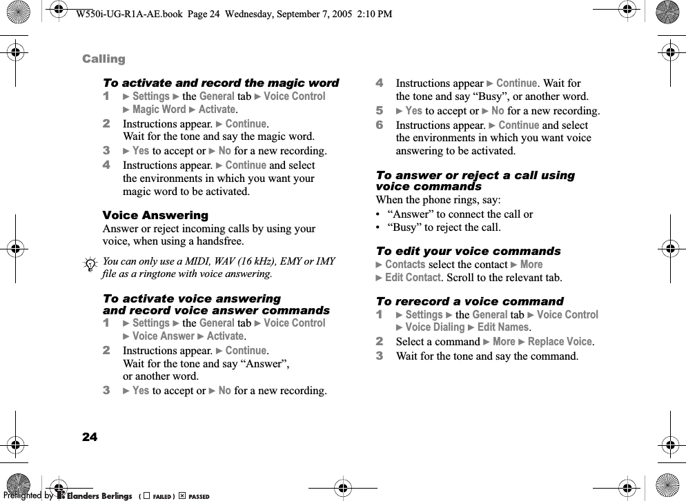 24CallingTo activate and record the magic word1}Settings }the General tab }Voice Control }Magic Word }Activate.2Instructions appear. }Continue. Wait for the tone and say the magic word.3}Yes to accept or }No for a new recording.4Instructions appear. }Continue and select the environments in which you want your magic word to be activated.Voice AnsweringAnswer or reject incoming calls by using your voice, when using a handsfree.To activate voice answering and record voice answer commands1}Settings }the General tab }Voice Control }Voice Answer }Activate.2Instructions appear. }Continue. Wait for the tone and say “Answer”, or another word.3}Yes to accept or }No for a new recording.4Instructions appear }Continue. Wait for the tone and say “Busy”, or another word.5}Yes to accept or }No for a new recording.6Instructions appear. }Continue and select the environments in which you want voice answering to be activated.To answer or reject a call using voice commandsWhen the phone rings, say:• “Answer” to connect the call or• “Busy” to reject the call.To edit your voice commands}Contacts select the contact }More }Edit Contact. Scroll to the relevant tab.To rerecord a voice command1}Settings }the General tab }Voice Control }Voice Dialing }Edit Names.2Select a command }More }Replace Voice. 3Wait for the tone and say the command.You can only use a MIDI, WAV (16 kHz), EMY or IMY file as a ringtone with voice answering.W550i-UG-R1A-AE.book  Page 24  Wednesday, September 7, 2005  2:10 PM0REFLIGHTEDBY0REFLIGHTEDBY 