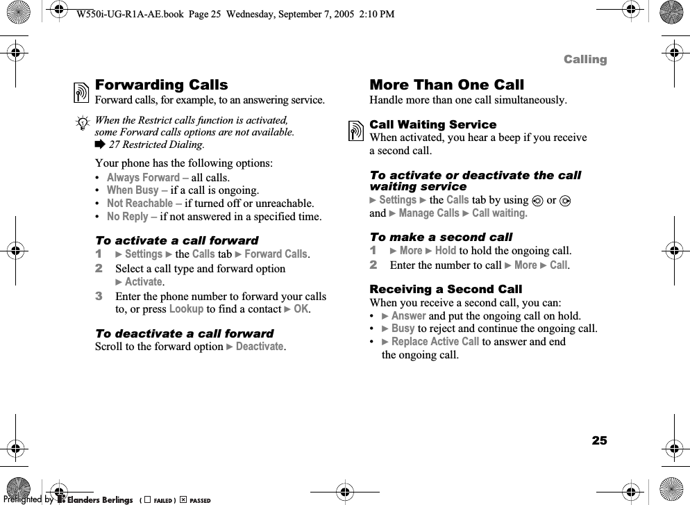 25CallingForwarding CallsForward calls, for example, to an answering service.Your phone has the following options:•Always Forward – all calls.•When Busy – if a call is ongoing.•Not Reachable – if turned off or unreachable.•No Reply – if not answered in a specified time.To activate a call forward1}Settings }the Calls tab }Forward Calls.2Select a call type and forward option }Activate.3Enter the phone number to forward your calls to, or press Lookup to find a contact }OK.To deactivate a call forwardScroll to the forward option }Deactivate.More Than One CallHandle more than one call simultaneously.Call Waiting ServiceWhen activated, you hear a beep if you receive a second call.To activate or deactivate the call waiting service}Settings }the Calls tab by using   or  and }Manage Calls }Call waiting.To make a second call1}More }Hold to hold the ongoing call.2Enter the number to call }More }Call.Receiving a Second CallWhen you receive a second call, you can:•}Answer and put the ongoing call on hold.•}Busy to reject and continue the ongoing call.•}Replace Active Call to answer and end the ongoing call.When the Restrict calls function is activated, some Forward calls options are not available. %27 Restricted Dialing.W550i-UG-R1A-AE.book  Page 25  Wednesday, September 7, 2005  2:10 PM0REFLIGHTEDBY0REFLIGHTEDBY 