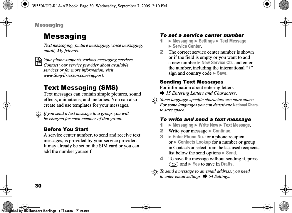 30MessagingMessagingText messaging, picture messaging, voice messaging, email, My friends.Text Messaging (SMS) Text messages can contain simple pictures, sound effects, animations, and melodies. You can also create and use templates for your messages.Before You StartA service center number, to send and receive text messages, is provided by your service provider. It may already be set on the SIM card or you can add the number yourself.To set a service center number1}Messaging }Settings }Text Message }Service Center.2The correct service center number is shown or if the field is empty or you want to add a new number }New Service Ctr. and enter the number, including the international “+” sign and country code }Save.Sending Text MessagesFor information about entering letters %15 Entering Letters and Characters.To write and send a text message1}Messaging }Write New }Text Message.2Write your message }Continue.3}Enter Phone No. for a phone recipient or }Contacts Lookup for a number or group in Contacts or select from the last used recipients list below the send options }Send.4To save the message without sending it, press  and }Yes to save in Drafts.Your phone supports various messaging services. Contact your service provider about available services or for more information, visit www.SonyEricsson.com/support.If you send a text message to a group, you will be charged for each member of that group.Some language-specific characters use more space. For some languages you can deactivate National Chars. to save space.To send a message to an email address, you need to enter email settings. %54 Settings.W550i-UG-R1A-AE.book  Page 30  Wednesday, September 7, 2005  2:10 PM0REFLIGHTEDBY0REFLIGHTEDBY 