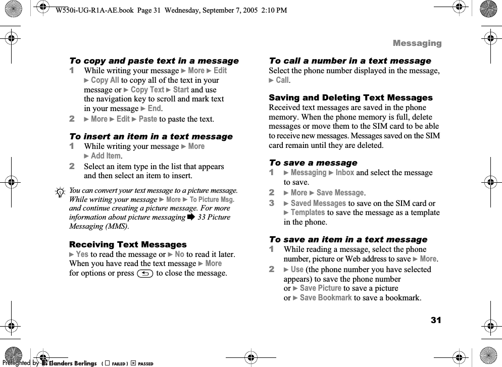 31MessagingTo copy and paste text in a message1While writing your message }More }Edit }Copy All to copy all of the text in your message or }Copy Text }Start and use the navigation key to scroll and mark text in your message }End.2}More }Edit }Paste to paste the text.To insert an item in a text message1While writing your message }More }Add Item.2Select an item type in the list that appears and then select an item to insert.Receiving Text Messages}Yes to read the message or }No to read it later. When you have read the text message }More for options or press   to close the message.To call a number in a text messageSelect the phone number displayed in the message, }Call.Saving and Deleting Text MessagesReceived text messages are saved in the phone memory. When the phone memory is full, delete messages or move them to the SIM card to be able to receive new messages. Messages saved on the SIM card remain until they are deleted.To save a message1}Messaging }Inbox and select the message to save.2}More }Save Message.3}Saved Messages to save on the SIM card or }Templates to save the message as a template in the phone.To save an item in a text message1While reading a message, select the phone number, picture or Web address to save }More.2}Use (the phone number you have selected appears) to save the phone number or }Save Picture to save a picture or }Save Bookmark to save a bookmark.You can convert your text message to a picture message. While writing your message }More }To Picture Msg. and continue creating a picture message. For more information about picture messaging %33 Picture Messaging (MMS).W550i-UG-R1A-AE.book  Page 31  Wednesday, September 7, 2005  2:10 PM0REFLIGHTEDBY0REFLIGHTEDBY 