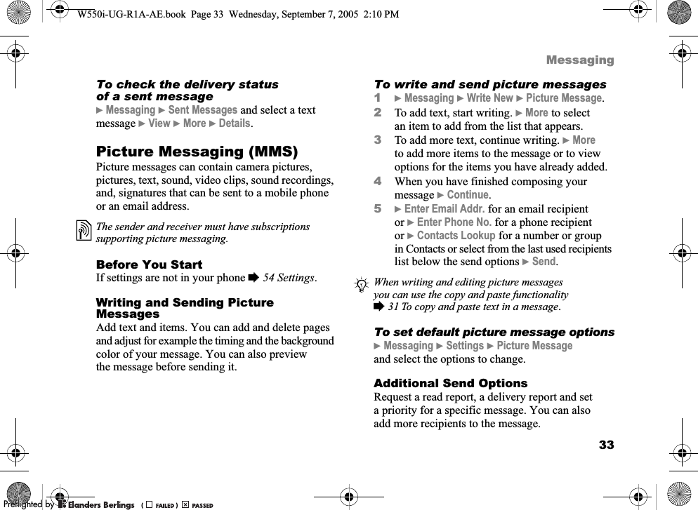 33MessagingTo check the delivery status of a sent message}Messaging }Sent Messages and select a text message }View }More }Details.Picture Messaging (MMS)Picture messages can contain camera pictures, pictures, text, sound, video clips, sound recordings, and, signatures that can be sent to a mobile phone or an email address.Before You StartIf settings are not in your phone %54 Settings.Writing and Sending Picture MessagesAdd text and items. You can add and delete pages and adjust for example the timing and the background color of your message. You can also preview the message before sending it.To write and send picture messages1}Messaging }Write New }Picture Message.2To add text, start writing. }More to select an item to add from the list that appears.3To add more text, continue writing. }More to add more items to the message or to view options for the items you have already added.4When you have finished composing your message }Continue.5}Enter Email Addr. for an email recipient or }Enter Phone No. for a phone recipient or }Contacts Lookup for a number or group in Contacts or select from the last used recipients list below the send options }Send.To set default picture message options}Messaging }Settings }Picture Message and select the options to change.Additional Send OptionsRequest a read report, a delivery report and set a priority for a specific message. You can also add more recipients to the message.The sender and receiver must have subscriptions supporting picture messaging.When writing and editing picture messages you can use the copy and paste functionality %31 To copy and paste text in a message.W550i-UG-R1A-AE.book  Page 33  Wednesday, September 7, 2005  2:10 PM0REFLIGHTEDBY0REFLIGHTEDBY 