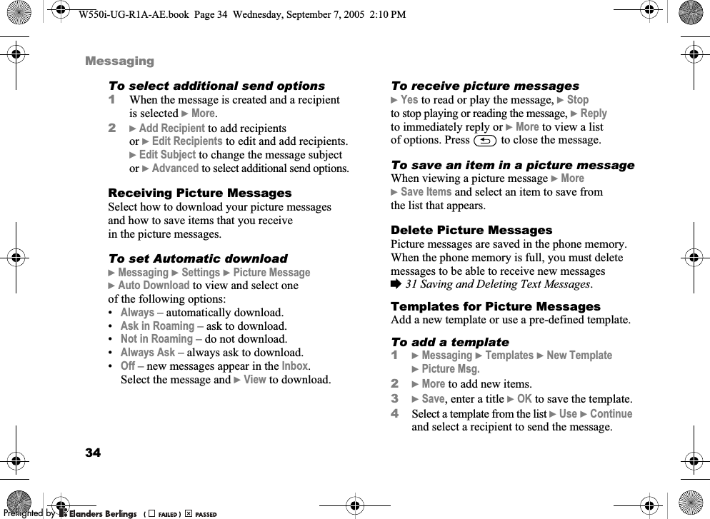 34MessagingTo select additional send options1When the message is created and a recipient is selected }More.2}Add Recipient to add recipients or }Edit Recipients to edit and add recipients. }Edit Subject to change the message subject or }Advanced to select additional send options.Receiving Picture MessagesSelect how to download your picture messages and how to save items that you receive in the picture messages.To set Automatic download}Messaging }Settings }Picture Message }Auto Download to view and select one of the following options:•Always – automatically download. •Ask in Roaming – ask to download.•Not in Roaming – do not download.•Always Ask – always ask to download.•Off – new messages appear in the Inbox. Select the message and }View to download.To receive picture messages}Yes to read or play the message, }Stop to stop playing or reading the message, }Reply to immediately reply or }More to view a list of options. Press   to close the message.To save an item in a picture messageWhen viewing a picture message }More }Save Items and select an item to save from the list that appears.Delete Picture MessagesPicture messages are saved in the phone memory. When the phone memory is full, you must delete messages to be able to receive new messages %31 Saving and Deleting Text Messages.Templates for Picture MessagesAdd a new template or use a pre-defined template.To add a template1}Messaging }Templates }New Template }Picture Msg.2}More to add new items.3}Save, enter a title }OK to save the template.4Select a template from the list }Use }Continue and select a recipient to send the message.W550i-UG-R1A-AE.book  Page 34  Wednesday, September 7, 2005  2:10 PM0REFLIGHTEDBY0REFLIGHTEDBY 