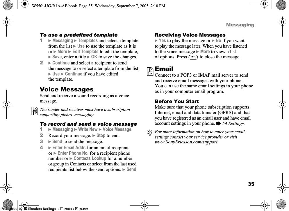35MessagingTo use a predefined template1}Messaging }Templates and select a template from the list }Use to use the template as it is or }More }Edit Template to edit the template, }Save, enter a title }OK to save the changes.2}Continue and select a recipient to send the message to or select a template from the list }Use }Continue if you have edited the template.Voice MessagesSend and receive a sound recording as a voice message.To record and send a voice message1}Messaging }Write New }Voice Message.2Record your message. }Stop to end.3}Send to send the message.4}Enter Email Addr. for an email recipient or }Enter Phone No. for a recipient phone number or }Contacts Lookup for a number or group in Contacts or select from the last used recipients list below the send options. }Send.Receiving Voice Messages}Yes to play the message or }No if you want to play the message later. When you have listened to the voice message }More to view a list of options. Press   to close the message.EmailConnect to a POP3 or IMAP mail server to send and receive email messages with your phone. You can use the same email settings in your phone as in your computer email program.Before You StartMake sure that your phone subscription supports Internet, email and data transfer (GPRS) and that you have registered as an email user and have email account settings in your phone. %54 Settings.The sender and receiver must have a subscription supporting picture messaging.For more information on how to enter your email settings contact your service provider or visit www.SonyEricsson.com/support.W550i-UG-R1A-AE.book  Page 35  Wednesday, September 7, 2005  2:10 PM0REFLIGHTEDBY0REFLIGHTEDBY 