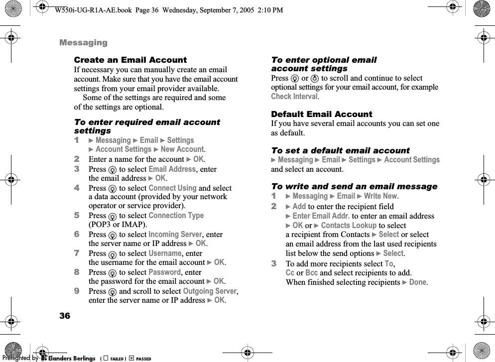 36MessagingCreate an Email AccountIf necessary you can manually create an email account. Make sure that you have the email account settings from your email provider available.Some of the settings are required and some of the settings are optional.To enter required email account settings1}Messaging }Email }Settings }Account Settings }New Account.2Enter a name for the account }OK.3Press   to select Email Address, enter the email address }OK.4Press   to select Connect Using and select a data account (provided by your network operator or service provider).5Press   to select Connection Type (POP3 or IMAP).6Press   to select Incoming Server, enter the server name or IP address }OK.7Press   to select Username, enter the username for the email account }OK.8Press   to select Password, enter the password for the email account }OK.9Press   and scroll to select Outgoing Server, enter the server name or IP address }OK.To enter optional email account settingsPress   or   to scroll and continue to select optional settings for your email account, for example Check Interval.Default Email AccountIf you have several email accounts you can set one as default.To set a default email account}Messaging }Email }Settings }Account Settings and select an account.To write and send an email message1}Messaging }Email }Write New.2}Add to enter the recipient field }Enter Email Addr. to enter an email address }OK or }Contacts Lookup to select a recipient from Contacts }Select or select an email address from the last used recipients list below the send options }Select. 3To add more recipients select To, Cc or Bcc and select recipients to add. When finished selecting recipients }Done.W550i-UG-R1A-AE.book  Page 36  Wednesday, September 7, 2005  2:10 PM0REFLIGHTEDBY0REFLIGHTEDBY 