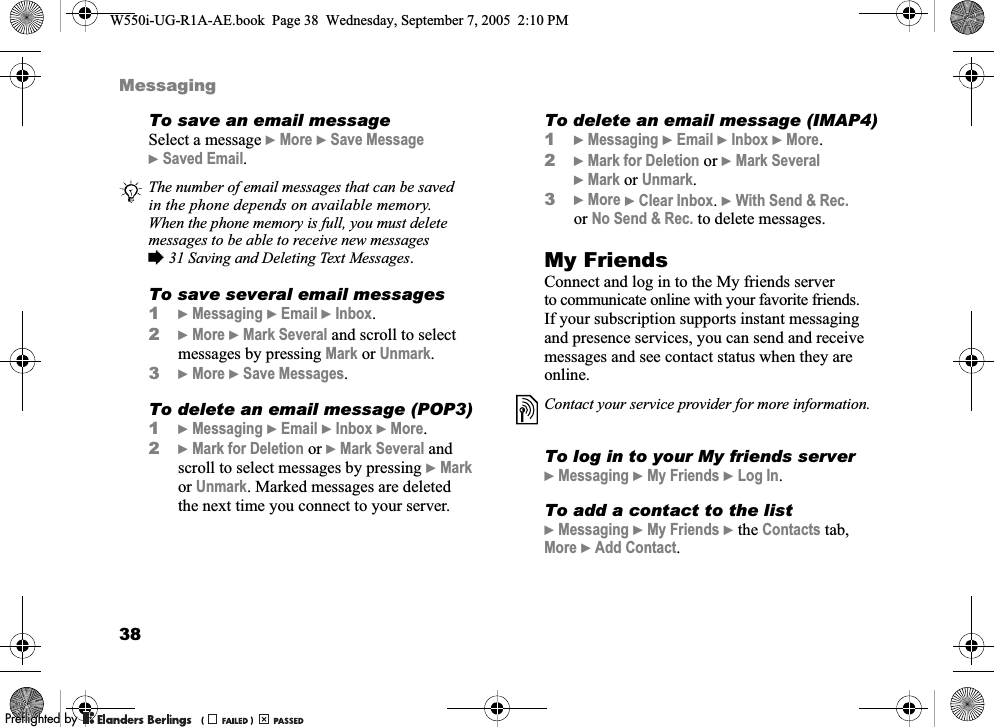38MessagingTo save an email messageSelect a message }More }Save Message }Saved Email.To save several email messages1}Messaging }Email }Inbox.2}More }Mark Several and scroll to select messages by pressing Mark or Unmark.3}More }Save Messages.To delete an email message (POP3)1}Messaging }Email }Inbox }More.2}Mark for Deletion or }Mark Several and scroll to select messages by pressing }Mark or Unmark. Marked messages are deleted the next time you connect to your server.To delete an email message (IMAP4)1}Messaging }Email }Inbox }More.2}Mark for Deletion or }Mark Several }Mark or Unmark.3}More }Clear Inbox. }With Send &amp; Rec. or No Send &amp; Rec. to delete messages.My FriendsConnect and log in to the My friends server to communicate online with your favorite friends. If your subscription supports instant messaging and presence services, you can send and receive messages and see contact status when they are online.To log in to your My friends server}Messaging }My Friends }Log In.To add a contact to the list}Messaging }My Friends }the Contacts tab, More }Add Contact.The number of email messages that can be saved in the phone depends on available memory. When the phone memory is full, you must delete messages to be able to receive new messages %31 Saving and Deleting Text Messages.Contact your service provider for more information.W550i-UG-R1A-AE.book  Page 38  Wednesday, September 7, 2005  2:10 PM0REFLIGHTEDBY0REFLIGHTEDBY 