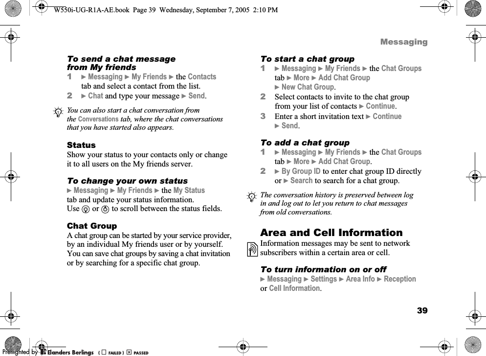 39MessagingTo send a chat message from My friends1}Messaging }My Friends }the Contacts tab and select a contact from the list.2}Chat and type your message }Send.StatusShow your status to your contacts only or change it to all users on the My friends server.To change your own status}Messaging }My Friends }the My Status tab and update your status information. Use or  to scroll between the status fields.Chat GroupA chat group can be started by your service provider, by an individual My friends user or by yourself. You can save chat groups by saving a chat invitation or by searching for a specific chat group.To start a chat group1}Messaging }My Friends }the Chat Groups tab }More }Add Chat Group }New Chat Group.2Select contacts to invite to the chat group from your list of contacts }Continue.3Enter a short invitation text }Continue }Send.To add a chat group1}Messaging }My Friends }the Chat Groups tab }More }Add Chat Group.2}By Group ID to enter chat group ID directly or }Search to search for a chat group.Area and Cell InformationInformation messages may be sent to network subscribers within a certain area or cell.To turn information on or off}Messaging }Settings }Area Info }Reception or Cell Information.You can also start a chat conversation from the Conversations tab, where the chat conversations that you have started also appears.The conversation history is preserved between log in and log out to let you return to chat messages from old conversations.W550i-UG-R1A-AE.book  Page 39  Wednesday, September 7, 2005  2:10 PM0REFLIGHTEDBY0REFLIGHTEDBY 