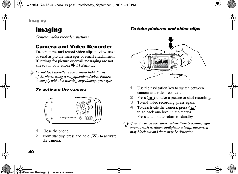 40ImagingImagingCamera, video recorder, pictures.Camera and Video RecorderTake pictures and record video clips to view, save or send as picture messages or email attachments. If settings for picture or email messaging are not already in your phone %54 Settings.To activate the camera1Close the phone.2From standby, press and hold   to activate the camera.To take pictures and video clips1Use the navigation key to switch between camera and video recorder.2Press   to take a picture or start recording.3To end video recording, press again. 4To deactivate the camera, press   to go back one level in the menus. Press and hold to return to standby.Do not look directly at the camera light diodes of the phone using a magnification device. Failure to comply with this warning may damage your eyes.If you try to use the camera where there is a strong light source, such as direct sunlight or a lamp, the screen may black out and there may be distortion.W550i-UG-R1A-AE.book  Page 40  Wednesday, September 7, 2005  2:10 PM0REFLIGHTEDBY0REFLIGHTEDBY 