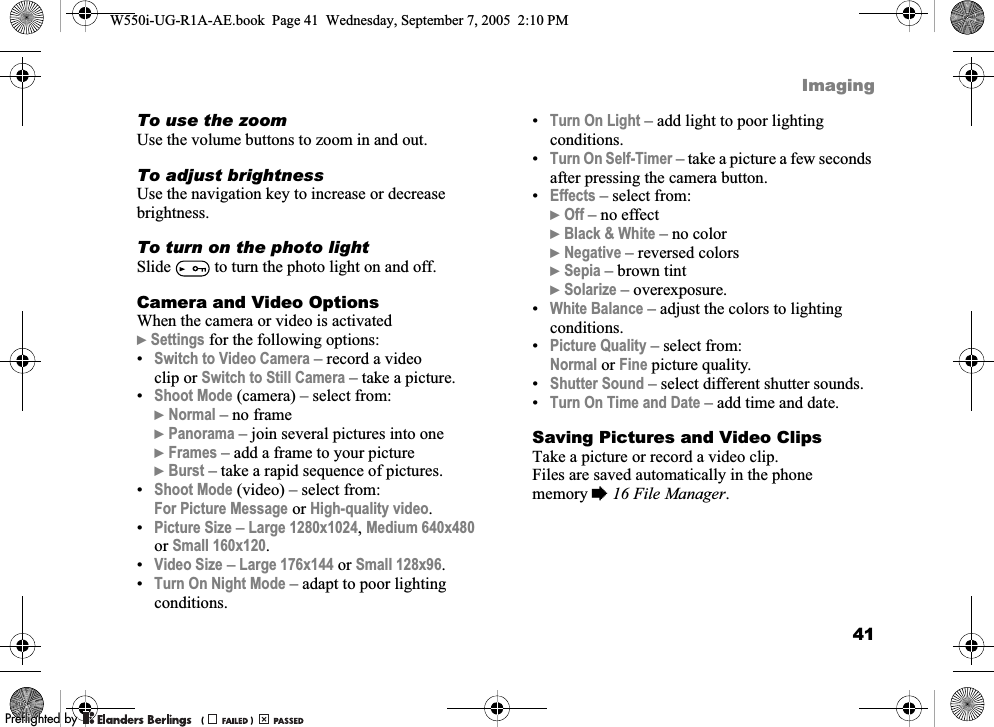 41ImagingTo use the zoomUse the volume buttons to zoom in and out.To adjust brightnessUse the navigation key to increase or decrease brightness.To turn on the photo lightSlide   to turn the photo light on and off.Camera and Video OptionsWhen the camera or video is activated}Settings for the following options:•Switch to Video Camera – record a video clip or Switch to Still Camera – take a picture.•Shoot Mode (camera) – select from:}Normal – no frame}Panorama – join several pictures into one}Frames – add a frame to your picture}Burst – take a rapid sequence of pictures.•Shoot Mode (video) – select from:For Picture Message or High-quality video.•Picture Size – Large 1280x1024, Medium 640x480 or Small 160x120.•Video Size – Large 176x144 or Small 128x96.•Turn On Night Mode – adapt to poor lighting conditions.•Turn On Light – add light to poor lighting conditions.•Turn On Self-Timer – take a picture a few seconds after pressing the camera button.•Effects – select from:}Off – no effect}Black &amp; White – no color}Negative – reversed colors}Sepia – brown tint}Solarize – overexposure.•White Balance – adjust the colors to lighting conditions.•Picture Quality – select from:Normal or Fine picture quality.•Shutter Sound – select different shutter sounds.•Turn On Time and Date – add time and date.Saving Pictures and Video ClipsTake a picture or record a video clip. Files are saved automatically in the phone memory %16 File Manager.W550i-UG-R1A-AE.book  Page 41  Wednesday, September 7, 2005  2:10 PM0REFLIGHTEDBY0REFLIGHTEDBY 