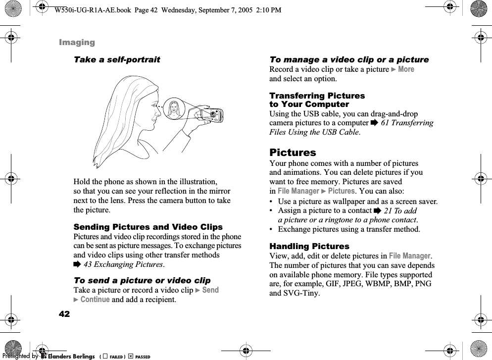 42ImagingTake a self-portraitHold the phone as shown in the illustration, so that you can see your reflection in the mirror next to the lens. Press the camera button to take the picture.Sending Pictures and Video ClipsPictures and video clip recordings stored in the phone can be sent as picture messages. To exchange pictures and video clips using other transfer methods %43 Exchanging Pictures.To send a picture or video clipTake a picture or record a video clip }Send }Continue and add a recipient.To manage a video clip or a pictureRecord a video clip or take a picture }More and select an option.Transferring Pictures to Your ComputerUsing the USB cable, you can drag-and-drop camera pictures to a computer %61 Transferring Files Using the USB Cable.Pictures Your phone comes with a number of pictures and animations. You can delete pictures if you want to free memory. Pictures are saved in File Manager }Pictures. You can also:• Use a picture as wallpaper and as a screen saver.• Assign a picture to a contact %21 To add a picture or a ringtone to a phone contact.• Exchange pictures using a transfer method.Handling PicturesView, add, edit or delete pictures in File Manager. The number of pictures that you can save depends on available phone memory. File types supported are, for example, GIF, JPEG, WBMP, BMP, PNG and SVG-Tiny.W550i-UG-R1A-AE.book  Page 42  Wednesday, September 7, 2005  2:10 PM0REFLIGHTEDBY0REFLIGHTEDBY 