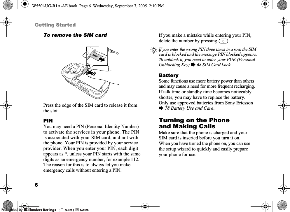 6Getting StartedTo remove the SIM cardPress the edge of the SIM card to release it from the slot.PINYou may need a PIN (Personal Identity Number) to activate the services in your phone. The PIN is associated with your SIM card, and not with the phone. Your PIN is provided by your service provider. When you enter your PIN, each digit appears as *, unless your PIN starts with the same digits as an emergency number, for example 112. The reason for this is to always let you make emergency calls without entering a PIN. If you make a mistake while entering your PIN, delete the number by pressing  .BatterySome functions use more battery power than others and may cause a need for more frequent recharging. If talk time or standby time becomes noticeably shorter, you may have to replace the battery. Only use approved batteries from Sony Ericsson %78 Battery Use and Care.Turning on the Phone and Making CallsMake sure that the phone is charged and your SIM card is inserted before you turn it on. When you have turned the phone on, you can use the setup wizard to quickly and easily prepare your phone for use.If you enter the wrong PIN three times in a row, the SIM card is blocked and the message PIN blocked appears. To unblock it, you need to enter your PUK (Personal Unblocking Key) %68 SIM Card Lock.W550i-UG-R1A-AE.book  Page 6  Wednesday, September 7, 2005  2:10 PM0REFLIGHTEDBY0REFLIGHTEDBY 