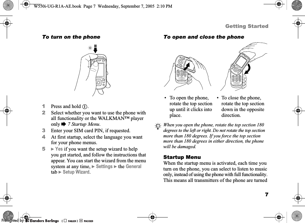 7Getting StartedTo turn on the phone1Press and hold  .2Select whether you want to use the phone with all functionality or the WALKMAN™ player only %7 Startup Menu.3Enter your SIM card PIN, if requested.4At first startup, select the language you want for your phone menus.5}Yes if you want the setup wizard to help you get started, and follow the instructions that appear. You can start the wizard from the menu system at any time, }Settings }the General tab }Setup Wizard.To open and close the phoneStartup MenuWhen the startup menu is activated, each time you turn on the phone, you can select to listen to music only, instead of using the phone with full functionality. This means all transmitters of the phone are turned • To open the phone, rotate the top section up until it clicks into place.• To close the phone, rotate the top section down in the opposite direction.When you open the phone, rotate the top section 180 degrees to the left or right. Do not rotate the top section more than 180 degrees. If you force the top section more than 180 degrees in either direction, the phone will be damaged.W550i-UG-R1A-AE.book  Page 7  Wednesday, September 7, 2005  2:10 PM0REFLIGHTEDBY0REFLIGHTEDBY 