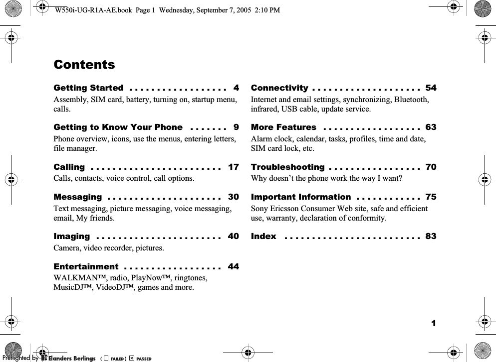 1ContentsGetting Started  . . . . . . . . . . . . . . . . . .   4Assembly, SIM card, battery, turning on, startup menu, calls.Getting to Know Your Phone   . . . . . . .   9Phone overview, icons, use the menus, entering letters, file manager.Calling  . . . . . . . . . . . . . . . . . . . . . . . .   17Calls, contacts, voice control, call options.Messaging  . . . . . . . . . . . . . . . . . . . . .   30Text messaging, picture messaging, voice messaging, email, My friends.Imaging  . . . . . . . . . . . . . . . . . . . . . . .   40Camera, video recorder, pictures.Entertainment  . . . . . . . . . . . . . . . . . .   44WALKMAN™, radio, PlayNow™, ringtones, MusicDJ™, VideoDJ™, games and more.Connectivity  . . . . . . . . . . . . . . . . . . . .  54Internet and email settings, synchronizing, Bluetooth, infrared, USB cable, update service.More Features   . . . . . . . . . . . . . . . . . .  63Alarm clock, calendar, tasks, profiles, time and date, SIM card lock, etc.Troubleshooting  . . . . . . . . . . . . . . . . .  70Why doesn’t the phone work the way I want?Important Information  . . . . . . . . . . . .  75Sony Ericsson Consumer Web site, safe and efficient use, warranty, declaration of conformity.Index   . . . . . . . . . . . . . . . . . . . . . . . . .  83W550i-UG-R1A-AE.book  Page 1  Wednesday, September 7, 2005  2:10 PM0REFLIGHTEDBY0REFLIGHTEDBY 