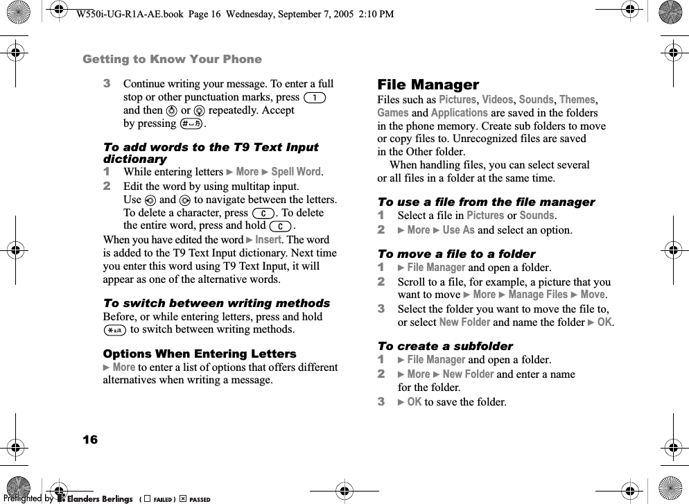 16Getting to Know Your Phone3Continue writing your message. To enter a full stop or other punctuation marks, press  and then   or   repeatedly. Accept by pressing .To add words to the T9 Text Input dictionary1While entering letters }More }Spell Word. 2Edit the word by using multitap input. Use and   to navigate between the letters. To delete a character, press  . To delete the entire word, press and hold  .When you have edited the word }Insert. The word is added to the T9 Text Input dictionary. Next time you enter this word using T9 Text Input, it will appear as one of the alternative words.To switch between writing methodsBefore, or while entering letters, press and hold  to switch between writing methods.Options When Entering Letters}More to enter a list of options that offers different alternatives when writing a message.File ManagerFiles such as Pictures, Videos, Sounds, Themes, Games and Applications are saved in the folders in the phone memory. Create sub folders to move or copy files to. Unrecognized files are saved in the Other folder.When handling files, you can select several or all files in a folder at the same time.To use a file from the file manager1Select a file in Pictures or Sounds.2}More }Use As and select an option.To move a file to a folder1}File Manager and open a folder.2Scroll to a file, for example, a picture that you want to move }More }Manage Files }Move.3Select the folder you want to move the file to, or select New Folder and name the folder }OK.To create a subfolder1}File Manager and open a folder.2}More }New Folder and enter a name for the folder.3}OK to save the folder.W550i-UG-R1A-AE.book  Page 16  Wednesday, September 7, 2005  2:10 PM0REFLIGHTEDBY0REFLIGHTEDBY 