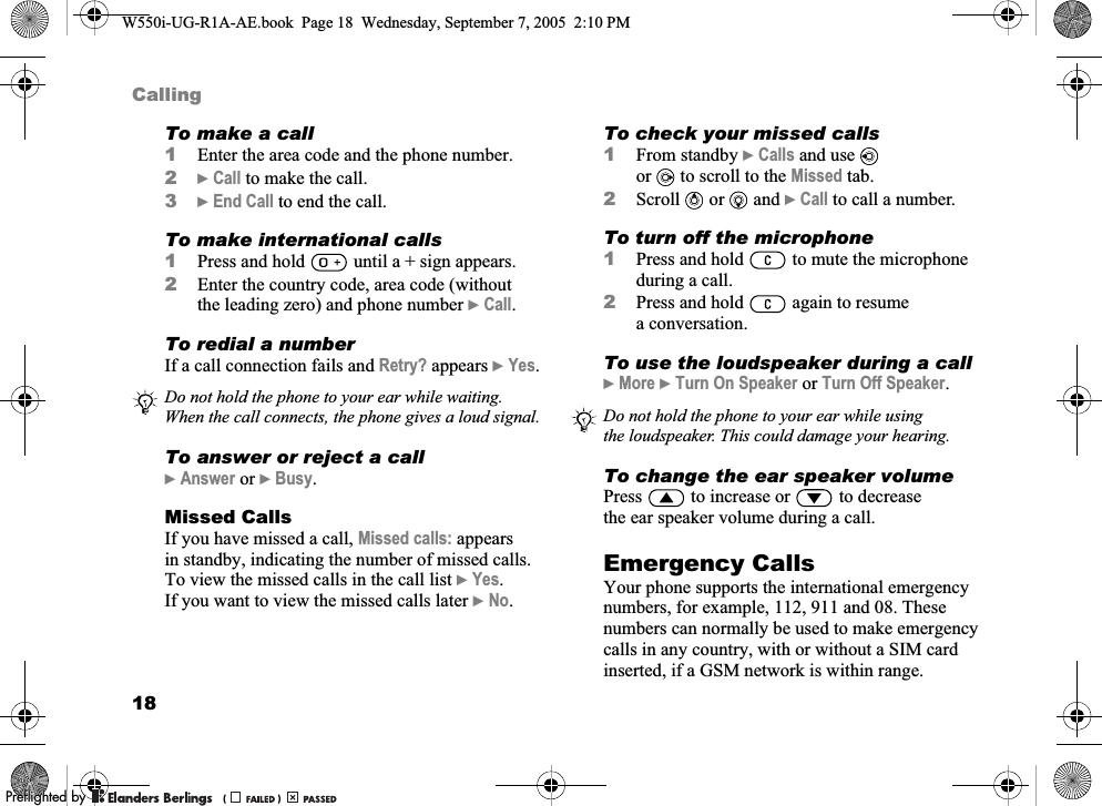 18CallingTo make a call1Enter the area code and the phone number.2}Call to make the call.3}End Call to end the call.To make international calls1Press and hold   until a + sign appears.2Enter the country code, area code (without the leading zero) and phone number }Call.To redial a numberIf a call connection fails and Retry? appears }Yes.To answer or reject a call}Answer or }Busy.Missed CallsIf you have missed a call, Missed calls: appears in standby, indicating the number of missed calls. To view the missed calls in the call list }Yes. If you want to view the missed calls later }No.To check your missed calls1From standby }Calls and use   or to scroll to the Missed tab.2Scroll   or   and }Call to call a number.To turn off the microphone1Press and hold   to mute the microphone during a call.2Press and hold   again to resume a conversation.To use the loudspeaker during a call}More }Turn On Speaker or Turn Off Speaker.To change the ear speaker volumePress   to increase or   to decrease the ear speaker volume during a call.Emergency CallsYour phone supports the international emergency numbers, for example, 112, 911 and 08. These numbers can normally be used to make emergency calls in any country, with or without a SIM card inserted, if a GSM network is within range.Do not hold the phone to your ear while waiting. When the call connects, the phone gives a loud signal. Do not hold the phone to your ear while using the loudspeaker. This could damage your hearing.W550i-UG-R1A-AE.book  Page 18  Wednesday, September 7, 2005  2:10 PM0REFLIGHTEDBY0REFLIGHTEDBY 