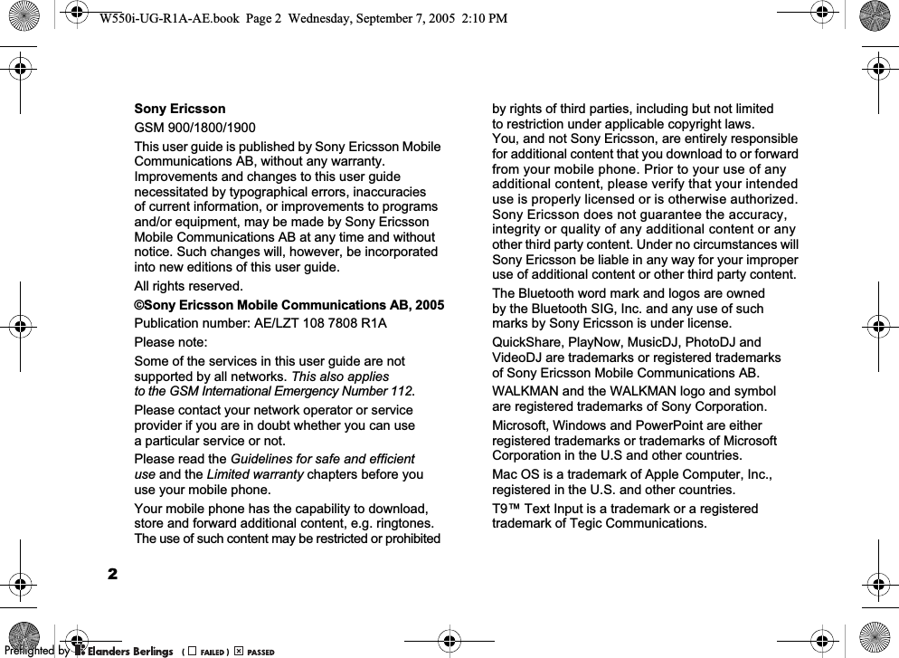 2Sony EricssonGSM 900/1800/1900This user guide is published by Sony Ericsson Mobile Communications AB, without any warranty. Improvements and changes to this user guide necessitated by typographical errors, inaccuracies of current information, or improvements to programs and/or equipment, may be made by Sony Ericsson Mobile Communications AB at any time and without notice. Such changes will, however, be incorporated into new editions of this user guide.All rights reserved.©Sony Ericsson Mobile Communications AB, 2005Publication number: AE/LZT 108 7808 R1APlease note:Some of the services in this user guide are not supported by all networks. This also applies to the GSM International Emergency Number 112.Please contact your network operator or service provider if you are in doubt whether you can use a particular service or not.Please read the Guidelines for safe and efficient use and the Limited warranty chapters before you use your mobile phone.Your mobile phone has the capability to download, store and forward additional content, e.g. ringtones. The use of such content may be restricted or prohibited by rights of third parties, including but not limited to restriction under applicable copyright laws. You, and not Sony Ericsson, are entirely responsible for additional content that you download to or forward from your mobile phone. Prior to your use of any additional content, please verify that your intended use is properly licensed or is otherwise authorized. Sony Ericsson does not guarantee the accuracy, integrity or quality of any additional content or any other third party content. Under no circumstances will Sony Ericsson be liable in any way for your improper use of additional content or other third party content.The Bluetooth word mark and logos are owned by the Bluetooth SIG, Inc. and any use of such marks by Sony Ericsson is under license.QuickShare, PlayNow, MusicDJ, PhotoDJ and VideoDJ are trademarks or registered trademarks of Sony Ericsson Mobile Communications AB.WALKMAN and the WALKMAN logo and symbol are registered trademarks of Sony Corporation.Microsoft, Windows and PowerPoint are either registered trademarks or trademarks of Microsoft Corporation in the U.S and other countries.Mac OS is a trademark of Apple Computer, Inc., registered in the U.S. and other countries.T9™ Text Input is a trademark or a registered trademark of Tegic Communications.W550i-UG-R1A-AE.book  Page 2  Wednesday, September 7, 2005  2:10 PM0REFLIGHTEDBY0REFLIGHTEDBY 