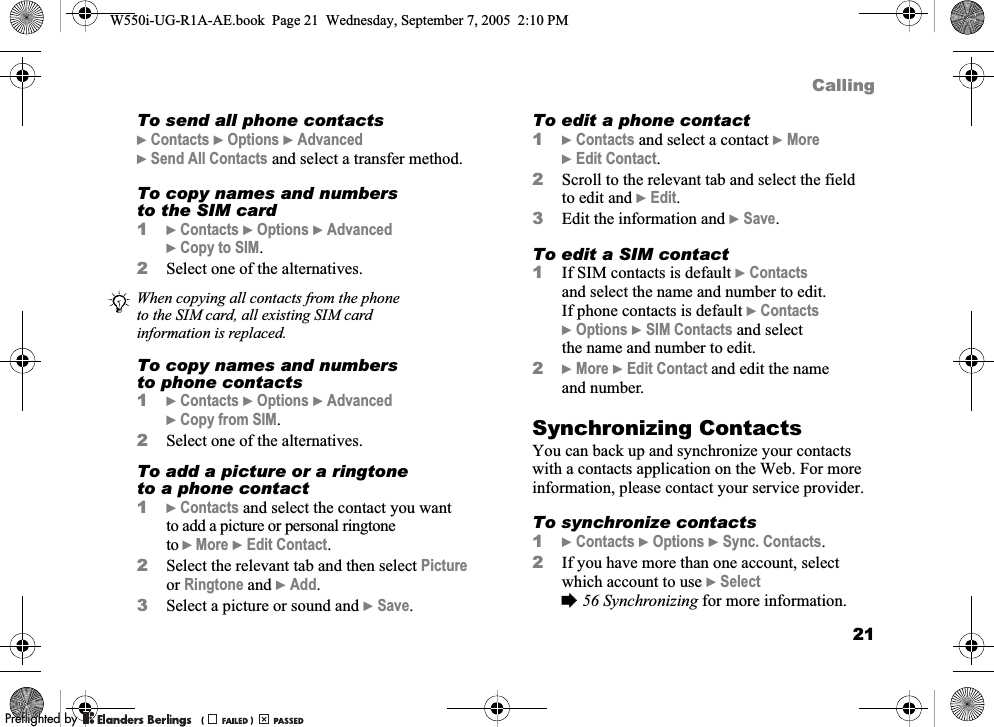 21CallingTo send all phone contacts}Contacts }Options }Advanced }Send All Contacts and select a transfer method.To copy names and numbers to the SIM card1}Contacts }Options }Advanced }Copy to SIM.2Select one of the alternatives.To copy names and numbers to phone contacts1}Contacts }Options }Advanced }Copy from SIM.2Select one of the alternatives.To add a picture or a ringtone to a phone contact1}Contacts and select the contact you want to add a picture or personal ringtone to }More }Edit Contact.2Select the relevant tab and then select Picture or Ringtone and }Add.3Select a picture or sound and }Save.To edit a phone contact1}Contacts and select a contact }More }Edit Contact.2Scroll to the relevant tab and select the field to edit and }Edit.3Edit the information and }Save.To edit a SIM contact1If SIM contacts is default }Contacts and select the name and number to edit.If phone contacts is default }Contacts }Options }SIM Contacts and select the name and number to edit.2}More }Edit Contact and edit the name and number.Synchronizing ContactsYou can back up and synchronize your contacts with a contacts application on the Web. For more information, please contact your service provider.To synchronize contacts1}Contacts }Options }Sync. Contacts.2If you have more than one account, select which account to use }Select %56 Synchronizing for more information.When copying all contacts from the phone to the SIM card, all existing SIM card information is replaced.W550i-UG-R1A-AE.book  Page 21  Wednesday, September 7, 2005  2:10 PM0REFLIGHTEDBY0REFLIGHTEDBY 