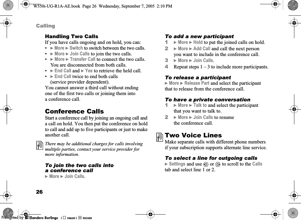 26CallingHandling Two CallsIf you have calls ongoing and on hold, you can:•}More }Switch to switch between the two calls.•}More }Join Calls to join the two calls.•}More }Transfer Call to connect the two calls. You are disconnected from both calls.•}End Call and }Yes to retrieve the held call.•}End Call twice to end both calls (service provider dependent).You cannot answer a third call without ending one of the first two calls or joining them into a conference call.Conference CallsStart a conference call by joining an ongoing call and a call on hold. You then put the conference on hold to call and add up to five participants or just to make another call. To join the two calls into a conference call}More }Join Calls.To add a new participant1}More }Hold to put the joined calls on hold.2}More }Add Call and call the next person you want to include in the conference call.3}More }Join Calls.4Repeat steps 1 – 3 to include more participants.To release a participant}More }Release Part and select the participant that to release from the conference call. To have a private conversation1}More }Talk to and select the participant that you want to talk to.2}More }Join Calls to resume the conference call.Two Voice LinesMake separate calls with different phone numbers if your subscription supports alternate line service.To select a line for outgoing calls}Settings and use   or   to scroll to the Calls tab and select line 1 or 2.There may be additional charges for calls involving multiple parties, contact your service provider for more information.W550i-UG-R1A-AE.book  Page 26  Wednesday, September 7, 2005  2:10 PM0REFLIGHTEDBY0REFLIGHTEDBY 