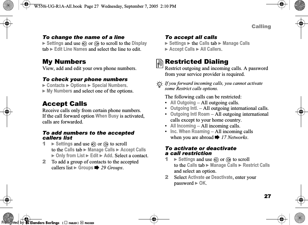 27CallingTo change the name of a line}Settings and use   or   to scroll to the Display tab }Edit Line Names and select the line to edit.My NumbersView, add and edit your own phone numbers.To check your phone numbers}Contacts }Options }Special Numbers.}My Numbers and select one of the options.Accept CallsReceive calls only from certain phone numbers. If the call forward option When Busy is activated, calls are forwarded.To add numbers to the accepted callers list1}Settings and use   or   to scroll to the Calls tab }Manage Calls }Accept Calls }Only from List }Edit }Add. Select a contact.2To add a group of contacts to the accepted callers list }Groups %29 Groups.To accept all calls}Settings }the Calls tab }Manage Calls }Accept Calls }All Callers.Restricted DialingRestrict outgoing and incoming calls. A password from your service provider is required. The following calls can be restricted:•All Outgoing – All outgoing calls.•Outgoing Intl. – All outgoing international calls.•Outgoing Intl Roam – All outgoing international calls except to your home country.•All Incoming – All incoming calls.•Inc. When Roaming – All incoming calls when you are abroad %17 Networks.To activate or deactivate a call restriction1}Settings and use   or   to scroll to the Calls tab }Manage Calls }Restrict Calls and select an option.2Select Activate or Deactivate, enter your password }OK.If you forward incoming calls, you cannot activate some Restrict calls options.W550i-UG-R1A-AE.book  Page 27  Wednesday, September 7, 2005  2:10 PM0REFLIGHTEDBY0REFLIGHTEDBY 