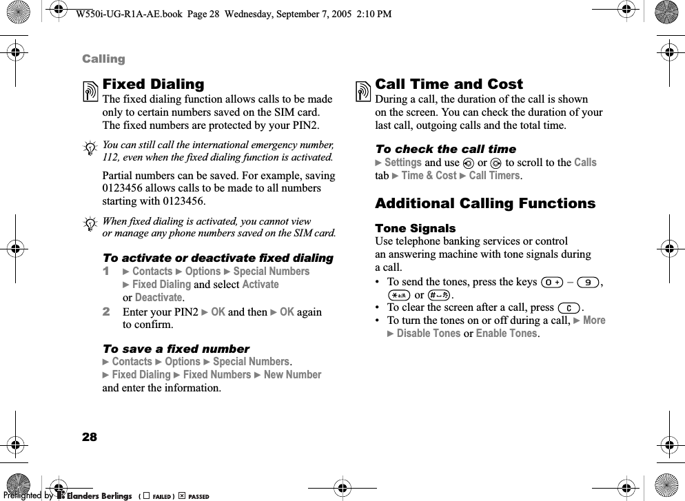 28CallingFixed Dialing The fixed dialing function allows calls to be made only to certain numbers saved on the SIM card. The fixed numbers are protected by your PIN2.Partial numbers can be saved. For example, saving 0123456 allows calls to be made to all numbers starting with 0123456. To activate or deactivate fixed dialing1}Contacts }Options }Special Numbers }Fixed Dialing and select Activate or Deactivate.2Enter your PIN2 }OK and then }OK again to confirm.To save a fixed number}Contacts }Options }Special Numbers.}Fixed Dialing }Fixed Numbers }New Number and enter the information.Call Time and CostDuring a call, the duration of the call is shown on the screen. You can check the duration of your last call, outgoing calls and the total time.To check the call time}Settings and use   or   to scroll to the Calls tab }Time &amp; Cost }Call Timers.Additional Calling FunctionsTone SignalsUse telephone banking services or control an answering machine with tone signals during a call.• To send the tones, press the keys   –  ,  or  .• To clear the screen after a call, press  .• To turn the tones on or off during a call, }More }Disable Tones or Enable Tones.You can still call the international emergency number, 112, even when the fixed dialing function is activated.When fixed dialing is activated, you cannot view or manage any phone numbers saved on the SIM card.W550i-UG-R1A-AE.book  Page 28  Wednesday, September 7, 2005  2:10 PM0REFLIGHTEDBY0REFLIGHTEDBY 