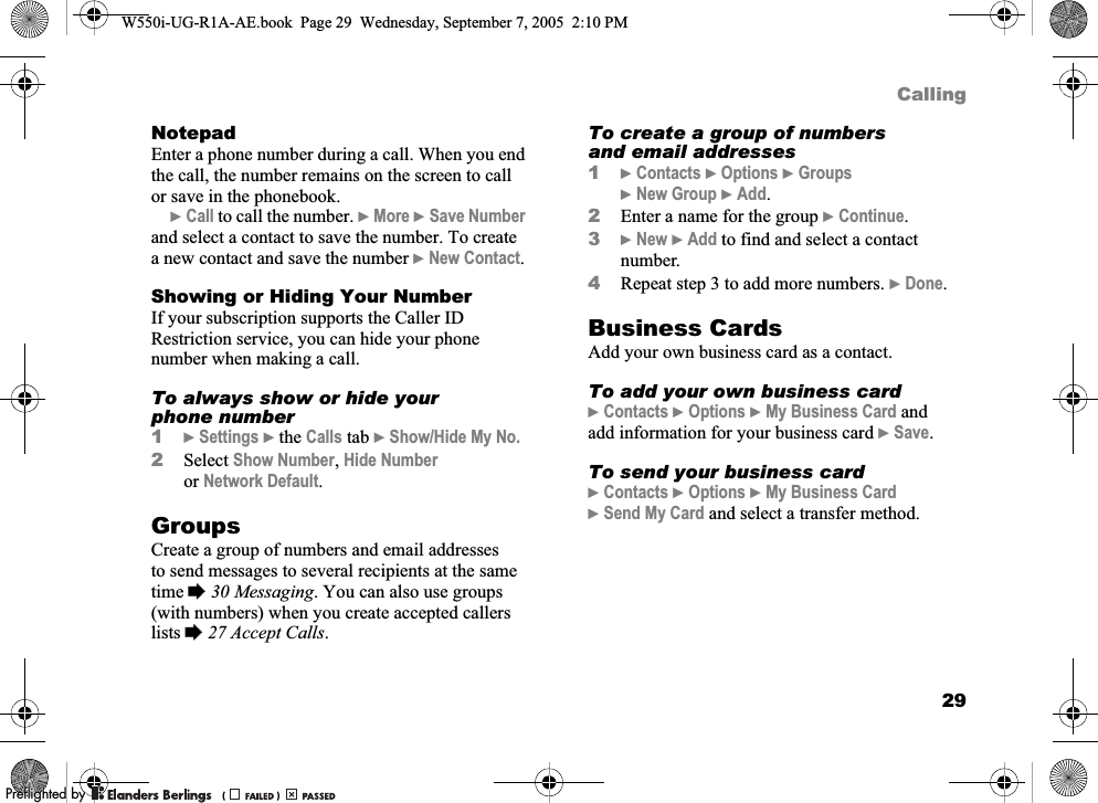 29CallingNotepadEnter a phone number during a call. When you end the call, the number remains on the screen to call or save in the phonebook. }Call to call the number. }More }Save Number and select a contact to save the number. To create a new contact and save the number }New Contact.Showing or Hiding Your NumberIf your subscription supports the Caller ID Restriction service, you can hide your phone number when making a call.To always show or hide your phone number1}Settings }the Calls tab }Show/Hide My No.2Select Show Number, Hide Number or Network Default.GroupsCreate a group of numbers and email addresses to send messages to several recipients at the same time %30 Messaging. You can also use groups (with numbers) when you create accepted callers lists %27 Accept Calls.To create a group of numbers and email addresses1}Contacts }Options }Groups }New Group }Add.2Enter a name for the group }Continue.3}New }Add to find and select a contact number.4Repeat step 3 to add more numbers. }Done.Business CardsAdd your own business card as a contact.To add your own business card}Contacts }Options }My Business Card and add information for your business card }Save.To send your business card}Contacts }Options }My Business Card }Send My Card and select a transfer method.W550i-UG-R1A-AE.book  Page 29  Wednesday, September 7, 2005  2:10 PM0REFLIGHTEDBY0REFLIGHTEDBY 