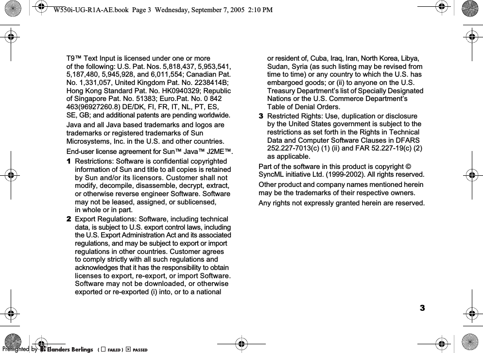 3T9™ Text Input is licensed under one or more of the following: U.S. Pat. Nos. 5,818,437, 5,953,541, 5,187,480, 5,945,928, and 6,011,554; Canadian Pat. No. 1,331,057, United Kingdom Pat. No. 2238414B; Hong Kong Standard Pat. No. HK0940329; Republic of Singapore Pat. No. 51383; Euro.Pat. No. 0 842 463(96927260.8) DE/DK, FI, FR, IT, NL, PT, ES, SE, GB; and additional patents are pending worldwide.Java and all Java based trademarks and logos are trademarks or registered trademarks of Sun Microsystems, Inc. in the U.S. and other countries.End-user license agreement for Sun™ Java™ J2ME™.1Restrictions: Software is confidential copyrighted information of Sun and title to all copies is retained by Sun and/or its licensors. Customer shall not modify, decompile, disassemble, decrypt, extract, or otherwise reverse engineer Software. Software may not be leased, assigned, or sublicensed, in whole or in part.2Export Regulations: Software, including technical data, is subject to U.S. export control laws, including the U.S. Export Administration Act and its associated regulations, and may be subject to export or import regulations in other countries. Customer agrees to comply strictly with all such regulations and acknowledges that it has the responsibility to obtain licenses to export, re-export, or import Software. Software may not be downloaded, or otherwise exported or re-exported (i) into, or to a national or resident of, Cuba, Iraq, Iran, North Korea, Libya, Sudan, Syria (as such listing may be revised from time to time) or any country to which the U.S. has embargoed goods; or (ii) to anyone on the U.S. Treasury Department’s list of Specially Designated Nations or the U.S. Commerce Department’s Table of Denial Orders.3Restricted Rights: Use, duplication or disclosure by the United States government is subject to the restrictions as set forth in the Rights in Technical Data and Computer Software Clauses in DFARS 252.227-7013(c) (1) (ii) and FAR 52.227-19(c) (2) as applicable.Part of the software in this product is copyright © SyncML initiative Ltd. (1999-2002). All rights reserved.Other product and company names mentioned herein may be the trademarks of their respective owners.Any rights not expressly granted herein are reserved.W550i-UG-R1A-AE.book  Page 3  Wednesday, September 7, 2005  2:10 PM0REFLIGHTEDBY0REFLIGHTEDBY 