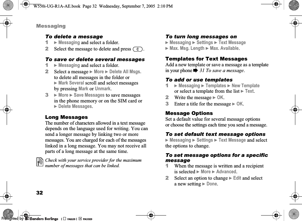 32MessagingTo delete a message1}Messaging and select a folder.2Select the message to delete and press  .To save or delete several messages1}Messaging and select a folder.2Select a message }More }Delete All Msgs. to delete all messages in the folder or }Mark Several scroll and select messages by pressing Mark or Unmark.3}More }Save Messages to save messages in the phone memory or on the SIM card or }Delete Messages.Long MessagesThe number of characters allowed in a text message depends on the language used for writing. You can send a longer message by linking two or more messages. You are charged for each of the messages linked in a long message. You may not receive all parts of a long message at the same time. To turn long messages on}Messaging }Settings }Text Message }Max. Msg. Length }Max. Available.Templates for Text MessagesAdd a new template or save a message as a template in your phone %31 To save a message.To add or use templates1}Messaging }Templates }New Template or select a template from the list }Text.2Write the message }OK.3Enter a title for the message }OK.Message OptionsSet a default value for several message options or choose the settings each time you send a message.To set default text message options}Messaging }Settings }Text Message and select the options to change.To set message options for a specific message1When the message is written and a recipient is selected }More }Advanced.2Select an option to change }Edit and select a new setting }Done.Check with your service provider for the maximum number of messages that can be linked.W550i-UG-R1A-AE.book  Page 32  Wednesday, September 7, 2005  2:10 PM0REFLIGHTEDBY0REFLIGHTEDBY 