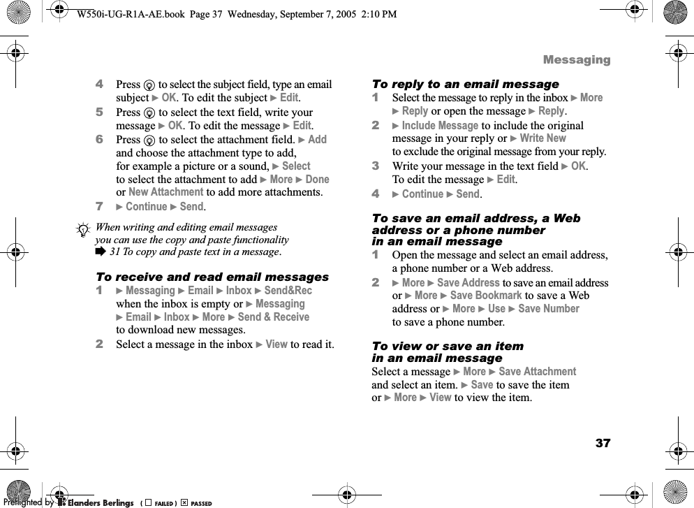 37Messaging4Press   to select the subject field, type an email subject }OK. To edit the subject }Edit. 5Press   to select the text field, write your message }OK. To edit the message }Edit.6Press   to select the attachment field. }Add and choose the attachment type to add, for example a picture or a sound, }Select to select the attachment to add }More }Done or New Attachment to add more attachments.7}Continue }Send.To receive and read email messages1}Messaging }Email }Inbox }Send&amp;Rec when the inbox is empty or }Messaging }Email }Inbox }More }Send &amp; Receive to download new messages.2Select a message in the inbox }View to read it.To reply to an email message1Select the message to reply in the inbox }More }Reply or open the message }Reply.2}Include Message to include the original message in your reply or }Write New to exclude the original message from your reply.3Write your message in the text field }OK. To edit the message }Edit. 4}Continue }Send.To save an email address, a Web address or a phone number in an email message1Open the message and select an email address, a phone number or a Web address.2}More }Save Address to save an email address or }More }Save Bookmark to save a Web address or }More }Use }Save Number to save a phone number.To view or save an item in an email messageSelect a message }More }Save Attachment and select an item. }Save to save the item or }More }View to view the item.When writing and editing email messages you can use the copy and paste functionality %31 To copy and paste text in a message.W550i-UG-R1A-AE.book  Page 37  Wednesday, September 7, 2005  2:10 PM0REFLIGHTEDBY0REFLIGHTEDBY 